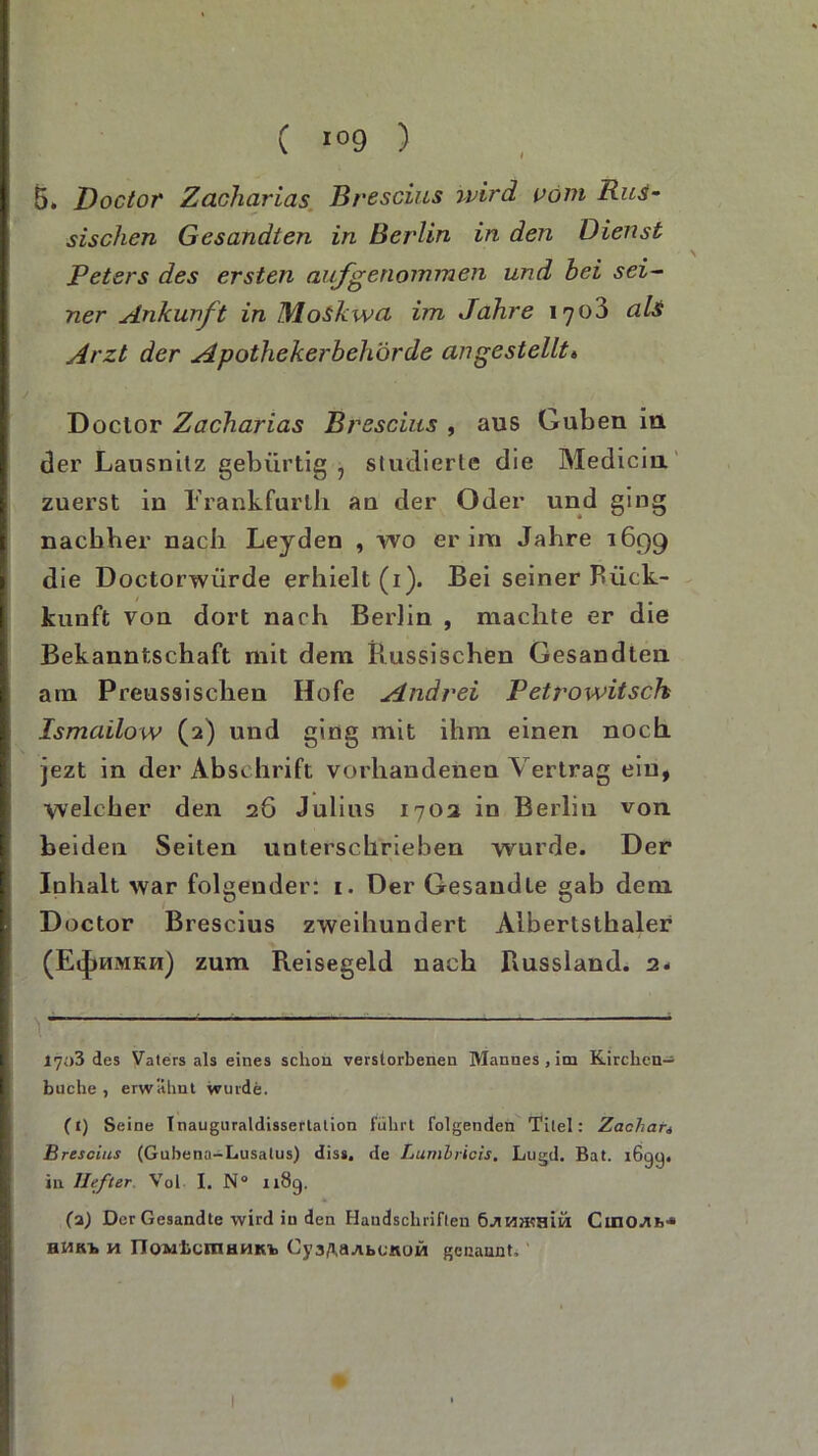 C *»9 ) 5. Doctor Zacharias Brescius wird vom Rus- sischen Gesandten in Berlin in den Dienst Peters des ersten aufgenommen und bei sei- ner Ankunft in Moskwa im Jahre 1703 als Arzt der Apothekerbehörde an gestellt» Doclor Zacharias Brescius , aus Guben in der Lausnitz gebürtig , studierte die Medicin zuerst in l'rankfurth an der Oder und ging nachher nach Leyden , wo er im Jahre 1699 die Doctorwürde erhielt (1). Bei seiner Piick- kunft von dort nach Berlin , machte er die Bekanntschaft mit dem Russischen Gesandten am Preussischen Hofe Andrei Petrowitsch Ismailow (2) und ging mit ihm einen noch jezt in der Abschrift vorhandenen Vertrag ein, welcher den 26 Julius 1702 in Berlin von beiden Seiten unterschrieben wurde. Der Inhalt war folgender: 1. Der Gesandte gab dem Doctor Brescius zweihundert Albertsthaler (EiJ>umkh) zum Reisegeld nach Russland. 2« 17o3 des Vaters als eines schon verstorbenen Mannes , im Kirchen— buche , erwähnt wurde. (t) Seine Inauguraldissertation führt folgenden Titel: Zacliati Brescius (Gubena-Lusatus) diss. de Lumbricis. Lugd. Bat. i6gq. in Hefter Vol I. N° 1189. (a) Der Gesandte wird in den Handschriften CinOJii>,s HM KT» yi TTQMLcmHHK/b Cy a^ä-tlbt-KOM genannt;