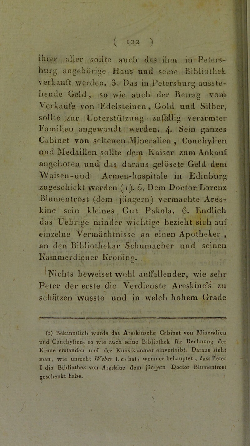 ( ”2 ) ihrer aller sollte auch das ihm in Peters- burg angehürige Haus und seine Bibliothek, verkauft werden. 3- Das in Petersburg ausste- hende Geld, su wie auch der Betrag vom Verkaufe von Edelsteinen , Gold und Silber, sollte zur Unterstützung zufällig verarmter Familien angewandt werden. 4* Sein ganzes Cabinet von seltenen Mineralien , Conchyiien und Medaillen sollte dein Kaiser zum Ankauf augeboten und das daraus gelüsete Geld dem Waiseu-und Avmen-hospitale in Edinburg zugeschickt werden (t). 5. Dem Docfor Lorenz Biumentrost (dem jungem) vermachte Ares- kine sein kleines Gut Pakola. 6. Endlich das Uebrige minder wichtige bezieht sich auf einzelne Vermächtnisse an einen Apotheker , an den Bibliothekar Schumacher und seinen Kammerdiener Kroning. Nichts beweiset wohl auffallender, wie sehr Peter der erste die Verdienste Areskine’s zu schätzen wusste und in welch hohem Grade (i) Bekanntlich wurde das Areskiusche Cabinet von Mineralien lind Conchyiien, so wie auch seine Bibliothek für Rechnung der Krone erstanden und der Kuuslkammer einverleibt. Daraus sieht man, wie unrecht IVeher l.c-hat, wenn er behauptet , dass Peter I dio Bibliothek von dreskine dem jungem Doctor Bhimenlrost jreschenkt habe,