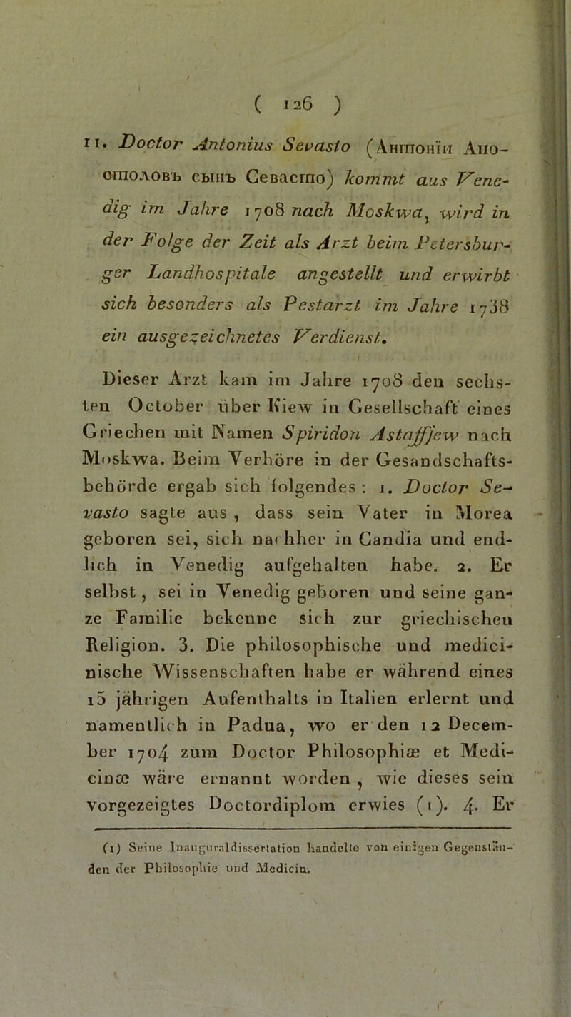 ii. Doctor Antonius Serasto (Anrnoniii Ano— oraoAOBb cbiHb Geßacrno) kommt aus Vene- dig im Jahre 1708 nach Moskwa, wird in der Folge der Zeit als Arzt beim Petersbur- ger Landhospitale angestellt und erwirbt sich besonders als Pestarzt im Jahre 1788 ein ausgezeichnetes Verdienst. . . 1 ..... Dieser Arzt kam im Jahre 1708 den sechs- ten October über Kiew in Gesellschaft eines Griechen mit Namen Spiridon Astajfjew nach Moskwa. Beim Verhöre in der Gesandschafts- bebörde ergab sich folgendes: 1. Doctor Se- vasto sagte aus , dass sein Vater in M orea geboren sei, sich nachher in Candia und end- lich in Venedig aufgehalten habe. 2. Er selbst , sei in Venedig geboren und seine gan- ze Familie bekenne sich zur griechischen Religion. 3. Die philosophische und medici- nische Wissenschaften habe er wahrend eines i5 jährigen Aufenthalts in Italien erlernt und namentlic h in Padua, wo er den 12 Decem- ber 1704 zum Doctor Philosophice et Medi- cina? wäre ernannt worden , wie dieses sein vorgezeigles Doctordiplom erwies (1). 4. Er (1) Seine Inauguraldissertation handelte von einigen Gegenstän- den der Philosophie und Medicin,