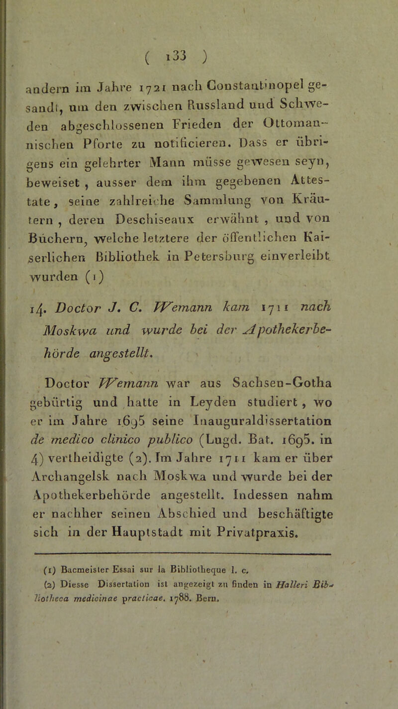 ( *33 ) andern im Jahre 1721 nacdi Constantmopel ge- sandt, um den zwischen Russland uud Schwe- den abgeschlossenen Frieden der Oltoman- nischen Pforte zu notihcieren. Dass er übri- gens ein gelehrter Mann müsse gewesen seyu, beweiset , ausser dem ihm gegebenen Attes- tate , seine zahlreiche Sammlung von Kräu- tern , deren Deschiseaux erwähnt , und von Büchern, welche letztere der öffentlichen Kai- serlichen Bibliothek in Petersburg einverleibt wurden (1) I 14. Doctor J. C. TVemann kam 1711 nach Moskwa und wurde bei der Apothekerbe- hörde angestellt. Doctor TJ^emann war aus Sachsen-Gotha gebürtig und hatte in Leyden studiert , wo er im Jahre i6j5 seine Inauguraldissertation de rnedico clinico publico (Lugd. Bat. 1695. in 4) vertheidigte (2). Im Jahre 1711 kam er über Archangelsk nach Moskwa und wurde bei der Apothekerbehörde angestellt. Indessen nahm er nachher seinen Abschied und beschäftigte sich in der Hauptstadt mit Privatpraxis. (1) Bacmeister Essai sur la Bibliolheque 1. c. {2) Diesse Dissertation ist angezeigt zn finden in Halleri Bib- liotheca medicinae practicae. 178Ö. Bern.