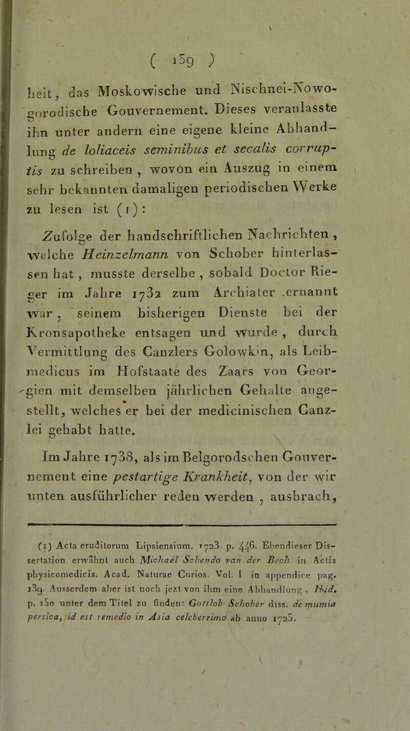 \ ( >59 ) heit, das Moskowische und Nischnet-Nowo- gorodische Gouvernement. Dieses veranlasste ihn unter andern eine eigene kleine Abhand- lung de loliaceis seminibus et secalis corrup- tis zu schreiben , wovon ein Auszug in einem sehr bekannten damaligen periodischen Werke zu lesen ist (t): Zufolge der handschriftlichen Nachrichten , Welche Heinzeimann von Schober hinterlas- sen hat , musste derselbe , sobald Doctor Rie- der im Jahre 1782 zum Archiater .ernannt war 7 seinem bisherigen Dienste bei der Kronsapotheke entsagen und wurde , durch Vermittlung des Canzlers Golowk'n, als Leib- medicus im Hofstaatö des Zaars von Geor- gien mit demselben jährlichen Gehalte ange- stellt, welches er bei der medicinischen Ganz- lei gehabt hatte. Im Jahre 1738, als im Belgorodschen Gouver- nement eine pestartige Krankheit7 von der wir unten ausführlicher reden werden , ausbrach, (1) Acla eruditorum Lipsiensiura. iy23. p. Ebendieser Dis- sertation erwähnt auch Michael Schendo van der Bech in Actis physicomedicis. Acad. Nalurae Curios. Vol. I in appendire pag. i?»g. Ausserdem aber ist noch jezt von ihm eine Abhandlung, Bkid. p. i5o unter dem Titel zu finden: Gol/loh Schober diss. de murnia persica, id esl lemedio in Asia celeberrimd ab anno 1^25. t , /