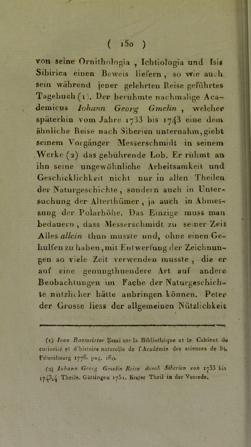 ( »So ) von seine Ornithnlogia , Ichtiologia und Isis Sibirica einen Beweis liefern , so wie auch sein während jener gelehrten Reise geführtes Tagebuch (i'1. Der berühmte nachmalige Aca- demicus Johann Georg Gmelin , welcher späterhin vom Jahre 1733 bis 1743 eine dem ähnliche Reise nach Siberien unternahm,giebt seinem Vorgänger Messerschmidt in seinem Werke (2) das gebührende Lob. Er rühmt an ihn seine ungewöhnliche Arbeitsamkeit und Geschicklichkeit nicht, nur m allen Theilen der Naturgeschichte , sondein auch in Unter-, suchung der AHerthümer , ja auch in Abmes- sung der Polarhöhe. Das Einzige muss man bedauern , dass iVlesserschmidt zu seiner Zeit Alles allein thun musste und, ohne einen Ge- liulfen zu haben,mit Entwerfung der Zeichnun- gen so viele Zeit verwenden musste , die er auf eine genungtbuendere Art auf andere Beobachtungen im Fache der Naturgeschich- te nützlicher hätte anbringen können. Peter der Grosse liess der allgemeinen Nützlichkeit (1) lean Baomcister Essai sur la Bibliuth&que et Ie Cabinet du euiiosiie et d’hisioire naturelle de l’Acad^mie des Sciences de Pelersbourg 1776- J'asj. ifio. (2) Johann Geoig Gmelin Reise durch Siberien von iy33 bis *7^3,4 Theile. Göltingen 1751. Erster Thcil in der Vorrede.