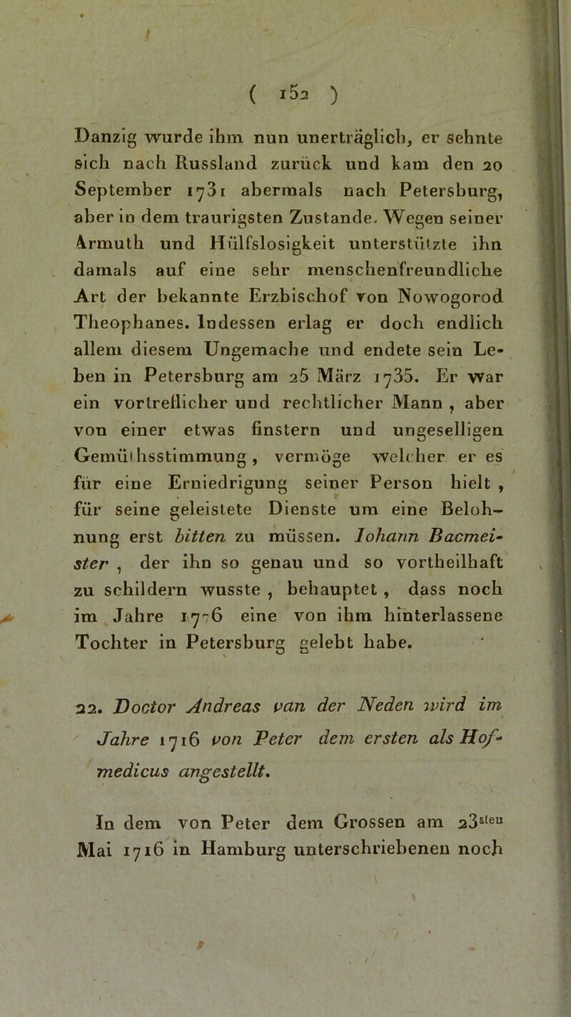 ( i5a ) Danzig wurde ihm nun unerträglich, er sehnte sich nach Russland zurück und kam den 20 September 1^31 abermals nach Petersburg, aber in dem traurigsten Zustande- Wegen seiner 4rmuth und Hülfslosigkeit unterstützte ihn damals auf eine sehr menschenfreundliche Art der bekannte Erzbischof ron Nowogorod Theophanes. Indessen erlag er doch endlich allem diesem Ungemache und endete sein Le- hen in Petersburg am a5 März 1735. Er war ein vortrellicher und rechtlicher Mann , aber von einer etwas finstern und ungeselligen Gemüthsstimmung , vermöge weh her eres für eine Erniedrigung seiner Person hielt , für seine geleistete Dienste um eine Beloh- nung erst bitten zu müssen, lohann Bacmei- ster , der ihn so genau und so vortheilhaft zu schildern wusste , behauptet , dass noch > im Jahre 17-6 eine von ihm hinterlassene Tochter in Petersburg gelebt habe. 22. Doctor Andreas van der Neden ivird im Jahre 1716 von Peter dem ersten als Hof- medicus angestellt. In dem von Peter dem Grossen am 23&teu Mai 1716 in Hamburg unterschriebenen noch