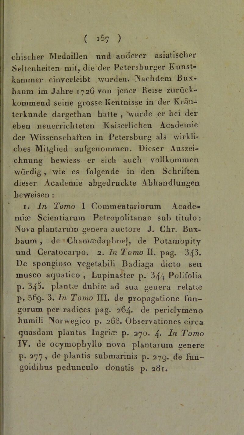 ( >57 ) chischer Medaillen und anderer asiatischer Seltenheiten mit, die der Petersburger Kunst- kammer einverleibt wurden. Nachdem Bux- baum im Jahre 1726 von jener Reise zurück- kommend seine grosse Kentnisse in der Kräu- terkunde dargethan hatte , wurde er bei der eben neuerrii hteten Kaiserlichen Academie der Wissenschaften in Petersburg als wirkli- ches Mitglied aufgenommen. Dieser Auszei- chnung bewiess er sich auch vollkommen würdig , wie es folgende in den Schriften dieser Academie abgedruckte Abhandlungen beweisen : 1. ln Tomo I Commentariorum Acade- » mise Seientiarum Petropolitanae sub titulo: Nova plantarum genera auctore J. Chr. Bux- baum , de Chamceaaphne^, de Potamopity und Ceratocarpo. 2. In Tomo II. pag. 343. De spongioso vegetabili Badiaga dicto seu musco aquatico , Lupinaster p. 344 Polifolia p. 345. plantse dubice ad sua genera relatce p, 36g. 3. In Tomo III. de propagalione fun- gorum per radices pag. 264. de periclymeno humili Norwegico p. 268. Observationes circa quasdam plantas Ingrioe p. 270. 4. In Tomo IV. de ocymophyllo novo plantarum genere p. 277, de plantis submarinis p. 27g. de fun- goidibus pedunculo donatis p. 281.