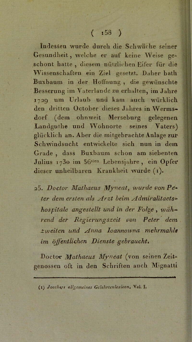 ( >58 ) Indessen wurde durch die Schwäche seiner Gesundheit, welche er auf keine Weise ge-*- schont hatte , diesem nützlichen Eifer für die Wissenschaften ein Ziel gesetzt. Daher bath Buxbaum in der Hoffnung , die gewünschte Besserung im Vaterlande zu erhalten, im Jahre 172g um Urlaub und kam auch würklich den dritten October dieses Jahres in Werms* dorf (dem ohnweit Merseburg gelegenen Landguihe und Wohnorte seines Vaters) glücklich an. Aber die mifgebrachte Anlage zur Schwindsucht entwickelte sich nun in dem Grade , dass Buxbaum schon am siebenten Julius 1730 im 56slen Lebensjahre, ein Opfer dieser unheilbaren Krankheit wurde (i). 25. Doctor Mathacus Myneat, wurde von Pe- ter dem ersten als Arzt beim Admiralitaets- Hospitale angestellt und in der Folge , wah- rend der JRcgierungszeit von Peter dem Zweiten und Anna loannoivna mehrmahls im öjfentlichen Dienste gebraucht* I Doctor Mathaeus Myneat (von seinen Zeit- genossen oft in den Schriften auch Mignatti (1) Joeche/s allgemeines Gclelirtenlexicon, Vol. I.