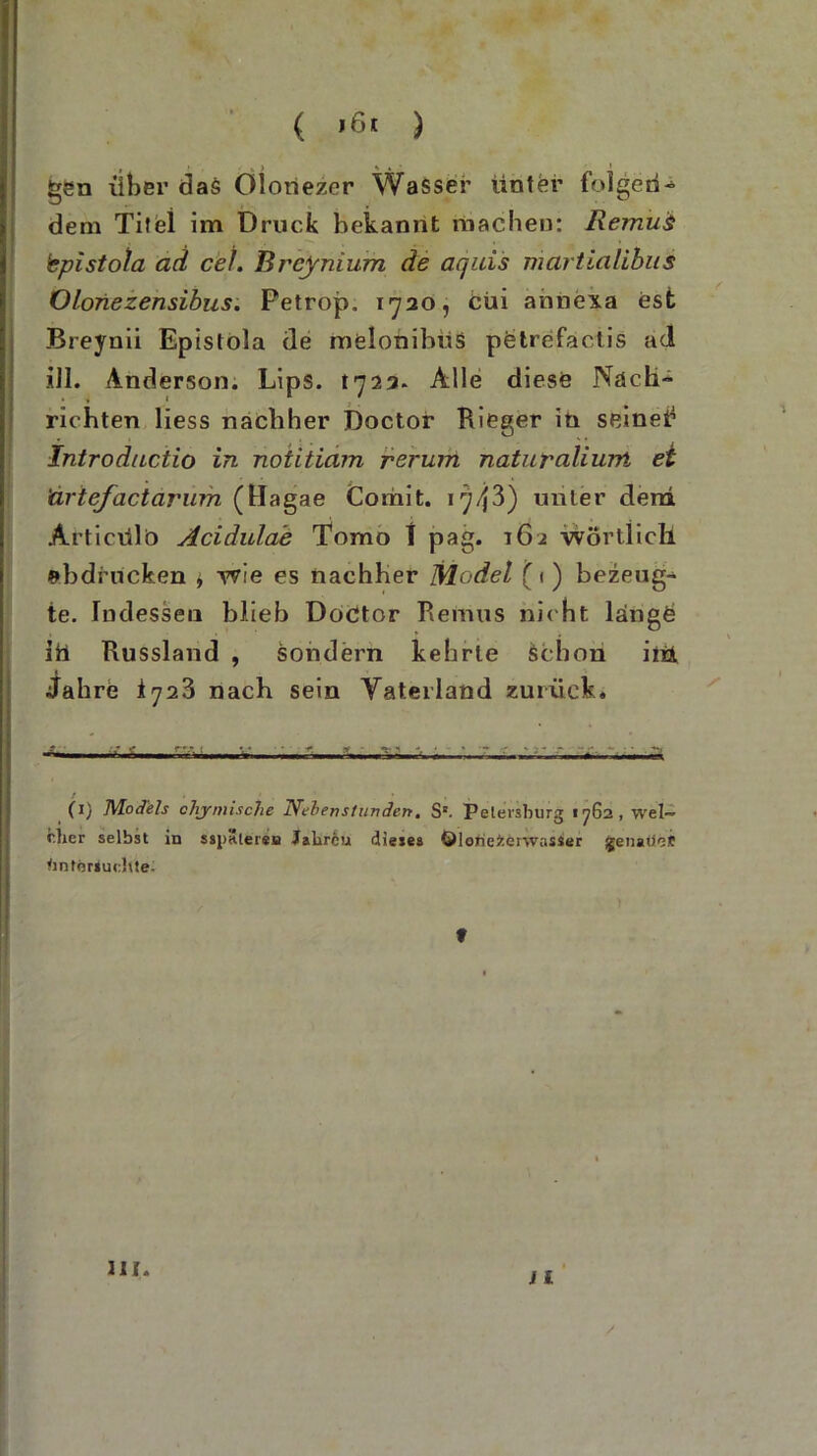 ( ) ( ?,•«.) ■> . • 1 gen über das Olonezer Wasser unter folgen- dem Titel im Druck bekannt machen: Remui bpistola ad cel. Breynium de aquis martialibus Oloriezensibus. Petrop. 1720, Cui aniiexa est Breynii Epislola de melonibiis pCtrefactis ad ill. Anderson. Lips. 1723. Alle diese Nach- richten Hess nachher Doctor Rieger in seine!’ Introductio in noiitiam rerum naturaliuM ei 'artefactarum (Hagae Comit. 1743) unter dem Articülb Acidulae Tomo f pag. 162 -wörtlich Abdrucken * wie es nachher Model (1) bezeug- te. Indessen blieb Doctor Remus nic ht lange ift Russland , sondern kehrte schon int Jahre 1723 nach sein Vaterland zurück. - -• (1) Models chy mische liehen st lindert. S'. Petersburg «762, wels- cher selbst in sspäterea Jalirfeu dieses ©lorieierwasser genaue!t Untersuchte. > • ) f nt.