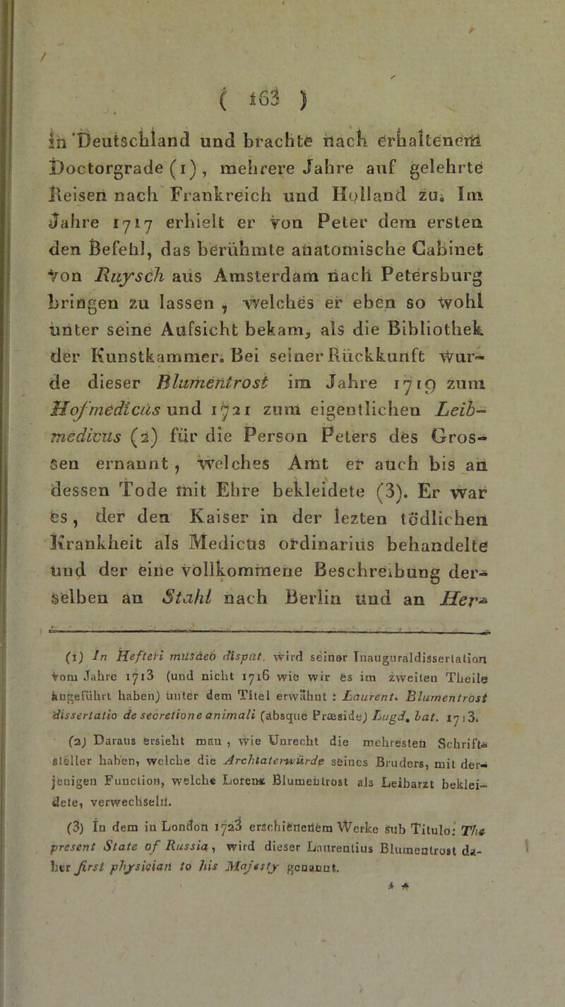 / ( *63 ) in Deutschland und brachte nach erhaltenem Doctorgrade (i) , mehrere Jahre auf gelehrte Reisen nach Frankreich und Holland zu. Im Jahre 1717 erhielt er von Peter dem ersten den Befehl, das berühmte anatomische Cabinct von Ruysch aus Amsterdam nach Petersburg bringen zu lassen , welches er eben so wohl unter seine Aufsicht bebam5 als die Bibliothek der Kunstkammer. Bei seiner Rückkunft Wur- de dieser Blumentrost im Jahre 1719 zum Uoj'medicüs und 1721 zum eigentlichen Leib- medicus (2) für die Person Peters des Gros- sen ernannt , welches Amt er auch bis an dessen Tode mit Ehre bekleidete (3). Er war es, der den Kaiser in der lezteu tödlichen Krankheit als Medicüs Ordinarius behandelte Und der eine vollkommene Beschreibung der- selben an Stahl nach Berlin und an Her- (1) ln Heften musäeö dispttt. wird seiner Inauguraldissertation vorn Jahre 1713 (und nicht 1716 wie wir es im zweiten Theile angeführt haben) unter dem Titel erwähnt : Laurent, Blumentrost 'dissertatio de secretione animali (äbsque Praaside) Lugd, hat. vj]3, (2) Daraus Ersieht man , wie Unrecht die mehresten Schrift* steiler haben, welche die Archtaterwürde seines Bruders, mit der- jenigen Function, welche Loren« Blumehlrost als Leibarzt beklei- dete, verwechseln. (3) In dem in London 1723 erschienenem Werke sub Titulo; Th» present State of Russia, wird dieser Laurentius Blumentrost da- her ßrsl phjrsieian to his Majtsty genannt. * *