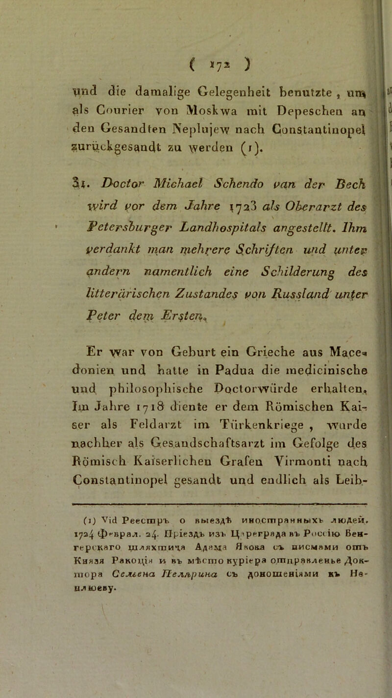 ( «7* ) \md die damalige Gelegenheit benutzte , uns* als Courier von Moskwa mit Depeschen an den Gesandten Neplujew nach Coustautinopel suruckgesandt zu werden (i). 3 {. Doctor Michael Schendo van der Beck wird vor dem Jahre 172?) als Oberarzt des \ , Petersburger Landhospitals angestellt. Ihm verdankt inan mehrere Schriften und i^ntev andern namentlich eine Schilderung des litterarischen Zustandes von Russland unter Peter dem Ersten„ Er war von Geburt ein Grieche aus Mace=« donien und batte in Padua die medicinische und philosophische Dqctorwürde erhalten. Im Jahre 1718 diente er dem Piümi&chen Kai-: ser als Feldarzt im Türkenkriege , wurde nachher als Gesaudschaftsarzt im Gefolge des Römisch Kaiserlichen Grafen Virmonti nach Constantinopel gesandt und endlich als Leib- (j) Vid Peecmpt o Bt»ie3,vfc HHO.cmpaHHhiXk Jito/Leü. 1724 cj)bpawi. 24. npie3A> LJiperpafla Bt Pocciio Bch- repiKaro ui^BXrnH'ia Aßti&ia flKO&a v% hmcmbmh om'h Kh»3b Pbkoiöh m bi Mtcmo «ypit-pa ornnpftB^ieHbe ,4ok- niopa Cejueua TlejuipuHa et flOHomemaMH Kt Ha- u^iioeny.