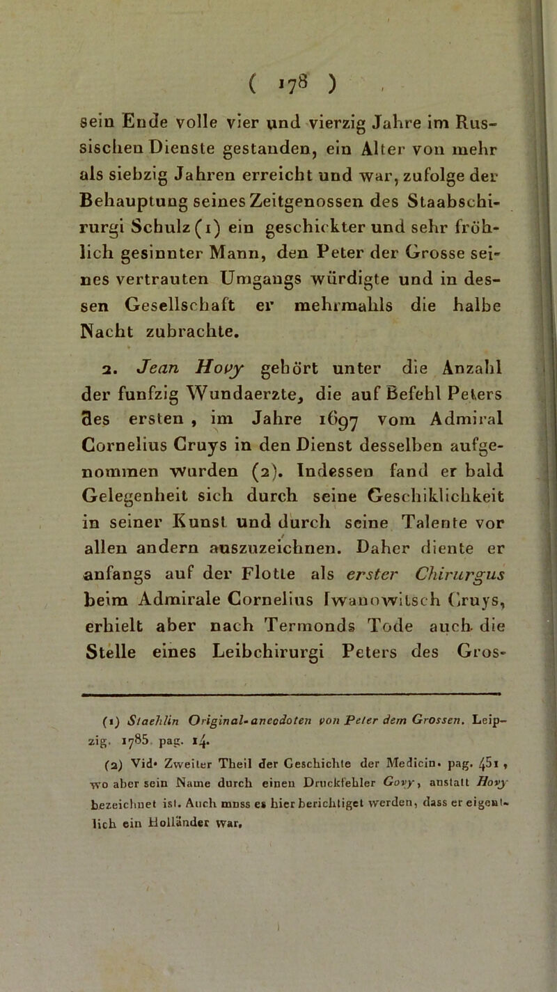 sein Ende volle vier und vierzig Jahre im Rus- sischen Dienste gestanden, ein Alter von mehr als siebzig Jahren erreicht und war, zufolge der Behauptung seines Zeitgenossen des Staabschi- rurgi Schulz (i) ein geschickter und sehr fröh- lich gesinnter Mann, den Peter der Grosse sei- nes vertrauten Umgangs würdigte und in des- sen Gesellschaft er mehrmahls die halbe Nacht zubrachte. 2. Jean Hoiy gehört unter die Anzahl der fünfzig Wundaerzte, die auf Befehl Peters des ersten , im Jahre 1697 vom Admiral Cornelius Cruys in den Dienst desselben aufge- nommen wurden (2). Indessen fand er bald Gelegenheit sich durch seine Geschiklichkeit in seiner Kunst und durch seine Talente vor allen andern auszuzeichnen. Daher diente er anfangs auf der Flotte als erster Chirurgus beim Admirale Cornelius Iwanowitsch Cruys, erhielt aber nach Termonds Tode auch die Stelle eines Leibchirurgi Peters des Gros- (1) Staehlin Original-ancodoten von Peter dem Grossen. Leip- zig. 1785 pag. 14. (2) Vid» Zweiter Theil der Geschichte der Medicin. pag. /,5i , wo aber sein Name durch einen Druckfehler Govy, anstatt Havy bezeichnet ist. Audi nmss es hier berichtiget werden, dass er eigen!« lieh ein Holländer war. 1