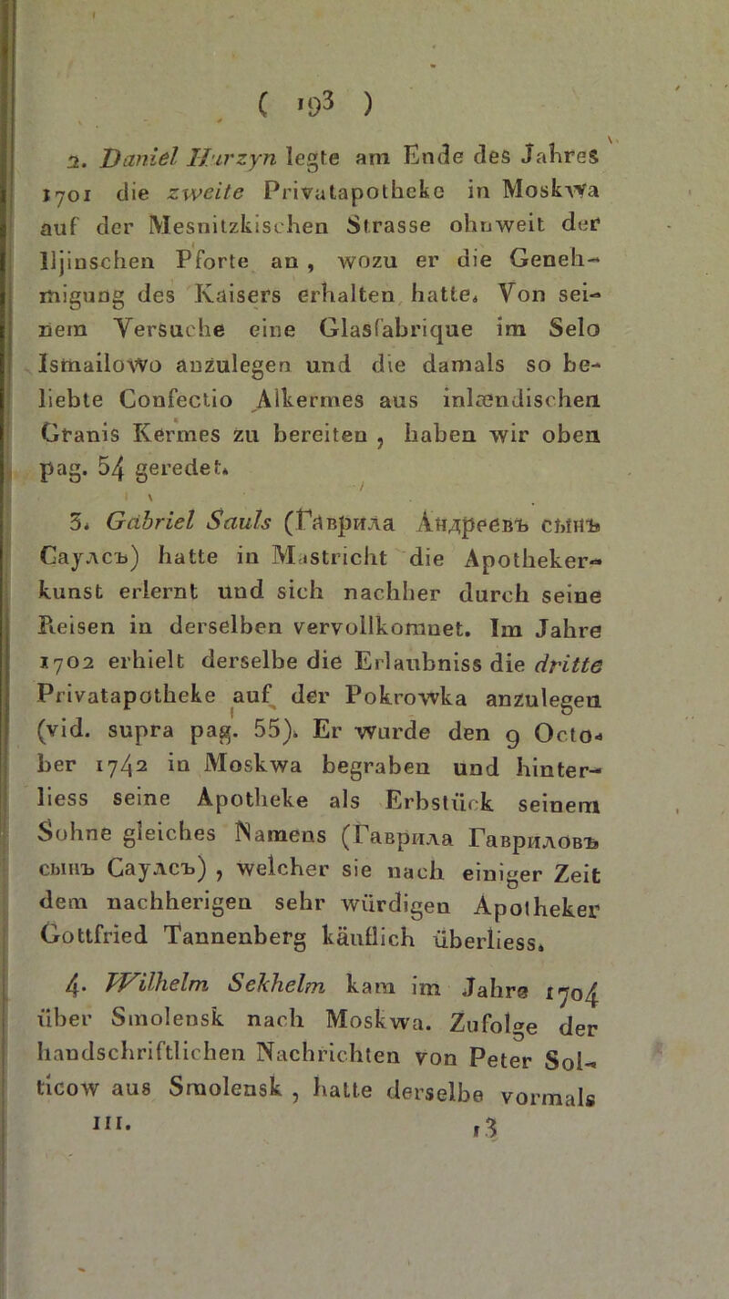 ( '93 ) i. Daniel Htrzyn legte am Ende des Jahres 1701 die zweite Privatapotheke in Moskwa auf der Mesnitzkischen Strasse ohnweit der lljinschen Pforte an , wozu er die Geneh- migung des Kaisers erhalten hatte. Von sei- nem Versuche eine Glasfabrique im Selo» IsmailoWo anzulegen und die damals so be-* liebte Confectio Alkermes aus inländischen Granis Kermes zu bereiten , haben wir oben pag. 54 geredet* \ 5* Gabriel Sauls (faBpHAa Aii^peeBi) ci>ffl!a GajACu) hatte in Mastricht die Apotheker- kunst erlernt und sich nachher durch seine Pieisen in derselben vervollkomuet. Im Jahre *702 erhielt derselbe die Erlaubnis die dritte Privatapotheke auf der Pokrowka anzulegen (vid. supra pag. 55)* Er wurde den g Octo« ber 1742 in Moskwa begraben und hinter- liess seine Apotheke als Erbstück seinem Sohne gleiches Namens (laapiiAa raBpiiAöB’fe cbmn CayACi») , welcher sie nach einiger Zeit dem nachherigen sehr würdigen Apotheker Gottfried Tannenberg käuflich überliess. 4. Wilhelm Sekhelm kam im Jahre über Smolensk nach Moskwa. Zufolge der handschriftlichen Nachrichten von Peter Sol- ticow aus Smolensk , hatte derselbe vormals