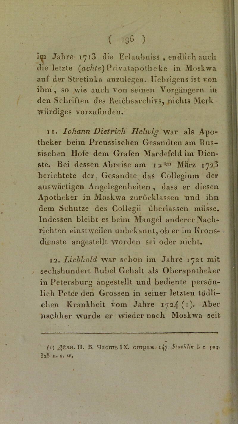 ( nß ) Jahre 1713 die Erlaubuiss , endlich auch die letzte (achte) Privatapothe ke in Moskwa auf der Stretinka anzulegen. Uebrigens ist von ihm, so wie auch von seinen Vorgängern in den Schriften des Reichsarchivs, nichts Merk würdiges vorzufinden. 11. lohann Dietrich Hehvig war als Apo- theker beim Preussischen Gesandten am Rus- sischen Hofe dem Grafen Mardefeld im Dien- ste. Bei dessen Abreise am i2,fen März 1728 berichtete der. Gesandte das Collegium der auswärtigen Angelegenheiten , dass er diesen Apotheker in Moskwa zurücklassen und ihn dem Schutze des Gollegii überlassen müsse. Indessen bleibt es beim Mangel anderer Nach- richten einstweilen unbekannt, ob er im Krons- dieusle angestellt worden sei oder nicht. 12. Liebhold war schon im Jahre 1721 mit sechshundert Rubel Gehalt als Oberapotheker in Petersburg angestellt und bediente persön- lich Peter den Grossen in seiner letzten tödli- chen Krankheit vom Jahre 1724(1). Aber nachher wurde er wieder nach Moskwa seit CO ßiRH. n. ß. lIacms IX. crripaH. ■ Staehlin 1. c. pag, 328 u. s. w.