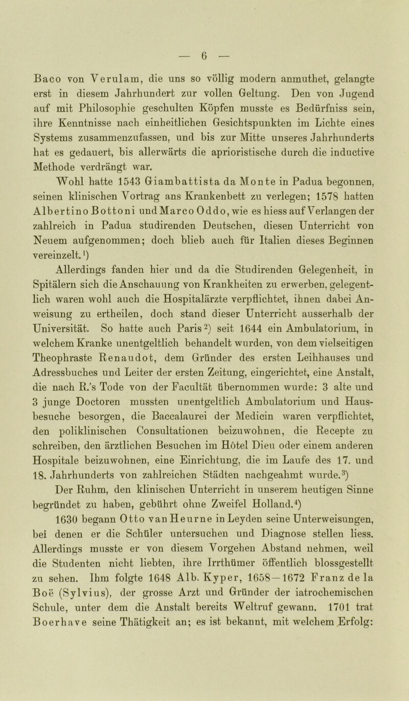 Baco von Verulam, die uns so vollig modern anmuthet, gelangte erst in diesem Jahrhundert zur vollen Geltung. Den von Jugend auf mit Philosophie gescliulten Kopfen musste es Bediirfniss sein, ihre Kenntnisse nach einheitlichen Gesichtspunkten im Lichte eines Systems zusammenzufassen, und bis zur Mitte unseres Jahrhunderts hat es gedauert, bis allerwarts die aprioristische durch die inductive Methode verdrangt war. Wohl hatte 1543 Giambattista da Monte in Padua begonnen, seinen klinischen Vortrag ans Krankenbett zu verlegen; 1578 batten Albertino Bottoni undMarco Oddo, wie es hiess auf Verlangen der zahlreich in Padua studirenden Deutschen, diesen Unterricht von Neuem aufgenommen; dock blieb auch fiir Italien dieses Beginnen vereinzelt. Allerdings fanden hier und da die Studirenden Gelegenheit, in Spitalern sich die Anschauung von Krankheiten zu erwerben, gelegent- lich waren wohl auch die Hospitalarzte verpflichtet, ihnen dabei An- weisung zu ertheilen, dock stand dieser Unterricht ausserhalb der Universitat. So hatte auch Paris seit 1644 ein Ambulatorium, in welchem Kranke unentgeltlich behandelt wurden, von dem vielseitigen Theophraste Renaudot, dem Griinder des ersten Leihhauses und Adressbuches und Leiter der ersten Zeitung, eingerichtet, eine Anstalt, die nach R.’s Tode von der Facultat iibernommen wurde: 3 alte und 3 junge Doctoren mussten unentgeltlich Ambulatorium und Haus- besuche besorgen, die Baccalaurei der Medicin waren verpflichtet, den poliklinischen Consultationen beizuwohnen, die Recepte zu schreiben, den arztlichen Besuchen im Hotel Dieu oder einem anderen Hospitale beizuwohnen, eine Einrichtung, die im Laufe des 17. und 18. Jahrhunderts von zahlreichen Stadten nachgeahmt wurde. Der Ruhm, den klinischen Unterricht in unserem heutigen Sinne begrundet zu haben, gebuhrt ohne Zweifel Holland.^) 1630 begann Otto vanHeurne in Leyden seine Unterweisungen, bei denen er die Schtiler untersuchen und Diagnose stellen liess. Allerdings musste er von diesem Vorgehen Abstand nehmen, weil die Studenten nicht liebten, ihre Irrthumer offentlich blossgestellt zu sehen. Ihm folgte 1648 Alb. Kyper, 1658—1672 Franz de la Boe (Sylvius), der grosse Arzt und Griinder der iatrochemischen Schule, unter dem die Anstalt bereits Weltruf gewann. 1701 trat Boerhave seine Thiitigkeit an; es ist bekannt, mit welchem Erfolg: