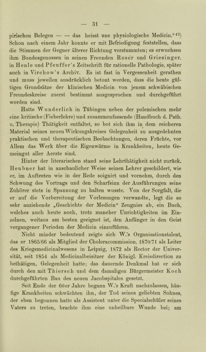 pirlschen Belegen das heisst uns physiologische Medicin.“'^2) Scbon nacli einem Jahr konnte er mit Befriedigung feststellen, dass die Stimmen der Gegner iilterer Richtung versturamten; es erwuchsen ihm Bundesgenossen in seinen Freimden Rose'r und Griesinger, in Henle und Pfeuffer’s Zeitschrift fur rationelle Pathologie, spater auch in Virchow’s Archiv. Es ist fast in Vergessenheit gerathen und muss jeweilen ausdriicklich betont werden, dass die beute giil- tigen Grundsatze der kliniscben Medicin von jenem schwabischen Freundeskreise zuerst bestimmt ausgesprochen und durchgefiibrt worden sind. Hatte Wunderlich in Tubingen neben der polemiscben mebr eine kritiscbe (Fieberlebre) und zusammenfassende (Handbuch d. Path, u. Therapie) Thatigkeit entfaltet, so hot sich ihm in dem reicberen Material seines neuenWirkungskreises Gelegenheit zu ausgedehnten praktiscben und tberapeutiscben Beobacbtungen, deren Friichte, vor Allem das Werk liber die Eigenwarme in Krankheiten, beute Ge- meingut aller Aerzte sind. Hinter der literarischen stand seine Lehrtbatigkeit nicht zuriick. Heubner hat in anschaulicber Weise seinen Lehrer gescbildert, wie er, im Auftreten wie in der Rede soignirt und vornebm, durch den Schwung des Vortrags und den Scharfsinn der Ausfiibrungen seine Zuhorer stets in Spannung zu balten wusste. Von der Sorgfalt, die er auf die Vorbereitung der Vorlesungen verwandte, legt die so sehr anziehende „Gescbicbte der Medicin“ Zeugniss ab, ein Bucb, welches auch beute nocb, trotz mancher Unricbtigkeiten im Ein- zelnen, weitaus am besten geeignet ist, den Anfanger in den Geist vergangener Perioden der Medicin einzufiihren. Nicht minder bedeutend zeigte sich W.’s Organisationstalent, das er 1865'66 als Mitglied der Choleracommission, 1870/71 als Leiter des Kriegsmedicinalwesens in Leipzig, 1872 als Rector der Univer- sitat, seit 1854 als Medicinalbeisitzer der Konigl. Kreisdirection zu bethatigen, Gelegenheit hatte; das dauernde Denkmal hat er sich durch den mit Thiersch und dem damaligen Biirgermeister Koch durchgefiihrten Bau des neuen Jacobspitales gesetzt. Seit Ende der 60 er Jahre begann W.’s Kraft nachzulassen, hau- fige Krankheiten schwachten ihn, der Tod seines geliebten Sohnes, der eben begonnen hatte als Assistent unter die Specialschiiler seines Vaters zu treten, brachte ihm eine unheilbare Wunde bei; am