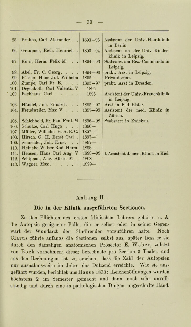 95. Bruhns, Carl Alexander . . 1893-95 Assistent der Univ.-Hautklinik 96. Graupner, Rich. Heinrich . 1893-94 in Berlin. Assistent an der Univ.-Kinder- 97. Korn, Herm. Felix M . . 1894-96 klinik in Leipzig. Stabsarzt am Bez.-Commando in 98. Abel, Fr. C. Georg. . . . 1894—96 Leipzig. prakt. Arzt in Leipzig. 99. Piissler, Hans Jul. Wilhelm 1895- Privatdocent. 100. Zumpe, Carl Fr. E. . . . 1895-97 prakt. Arzt in Dresden. 101. Degenkolb, Carl Valentin V 1895 102. Backhaus, Carl 1895 Assistent der Univ.-Frauenklinik 103. Handel, Joh. Eduard . . . 1895-97 in Leipzig. Arzt in Bad Elster. 104. Freudweiler, Max V . . . 1897—98 Assistent der med. Klinik in 105. Schichhold, Fr. Paul Ferd. M 1896—98 Zurich. Stabsarzt in Zwickau. 106. Schulze, Carl Hugo . . . 1896- 107. Muller, Wilhelm H. A. E. C. 1897- 108. Hirsch, G. H, Ernst Carl . 1897— 109. Schneider, Joh. Ernst . . 1897— no. Heineke, Walter Rud. Herm. 1898— 111. Hensen, Hans Carl Aug. V 1898-99 I. Assistent d. med. Klinik in Kiel. 112. Schippan, Aug. Albert M . 1898- 113. Wagner, Max 1899— Anhang II. Die in der Klinik ausgefiihrten Sectionen. Zu den Pflichten des ersten klinischen Lehrers gehorte u. A. die Autopsie geeigneter Falle, die er selbst oder in seiner Gegen- wart der Wimdarzt den Studirenden vorzufiihren hatte. Noch Clams fiihrte anfangs die Sectionen selbst aus, spater liess er sie durch den damaligen anatomischen Prosector E. Weber, zuletzt von Bock vornehmen; dieser berecbnete pro Section 3 Thaler, und aus den Bechnungen ist zu ersehen, dass die Zahl der Autopsien nur ausnahmsweise im Jahre das Dutzend erreichte. Wie sie aus- gefiihrt wurden, berichtet unsHasse 1830: „LeichenofFnungen wurden hochstens 2 im Semester gemacht und dann noch sehr unvoU- standig und durch eine in pathologischen Dingen ungeschulte Hand.