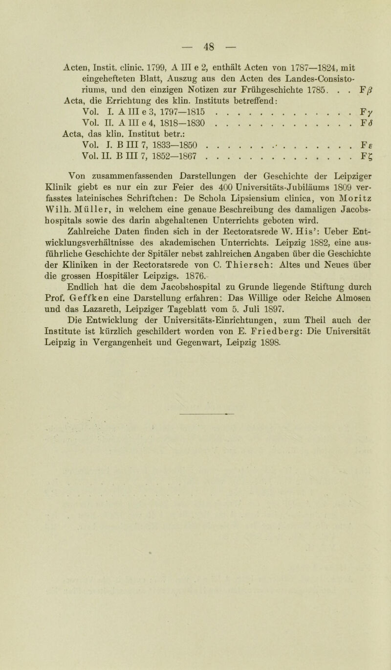 Acten, Instit. clinic. 1799, A III e 2, enthalt Acten von 1787—1824, mit eingehefteten Blatt, Auszug aus den Acten des Landes-Consisto- riums, und den einzigen Notizen zur Friihgeschichte 1785. . . F/9 Acta, die Errichtung des klin. Instituts betreffend: Vol. I. A III e 3, 1797—1815 Fy Vol. II. A III e 4, 1818-1830 F6 Acta, das klin. Institut betr.: Vol. I. B III 7, 1833—1850 • Fa Vol. II. B III 7, 1852—1867 F? Von zusammenfassenden Darstellungen der Geschichte der Leipziger Klinik giebt es nur ein zur Feier des 400 Universitats-Jubilaums 1809 ver- fasstes lateinisches Schriftchen: De Schola Lipsiensium clinica, von Moritz Wilh. Muller, in welchem eine genaue Beschreibung des damaligen Jacobs- hospitals sowie des darin abgebaltenen Unterrichts geboten wird. Zahlreiche Daten finden sich in der Eectoratsrede W. His’: Ueber Ent- wicklungsverhaltnisse des akademischen Unterrichts. Leipzig 1882, eine aus- fiihrliche Geschichte der Spitaler nebst zahlreichen Angaben iiber die Geschichte der Kliniken in der Eectoratsrede von C. Thiersch: Altes und Neues iiber die grossen Hospitaler Leipzigs. 1876. Endlich hat die dem Jacobshospital zu Grunde liegende Stiftung durch Prof. Geffken eine Darstellung erfahren: Das Willige Oder Eeiche Almosen und das Lazareth, Leipziger Tageblatt vom 5. Juli 1897. Die Entwicklung der Universitats-Einrichtungen, zum Theil auch der Institute ist kiirzlich geschildert worden von E. Friedberg: Die Universitat Leipzig in Vergangenheit und Gegenwart, Leipzig 1898.