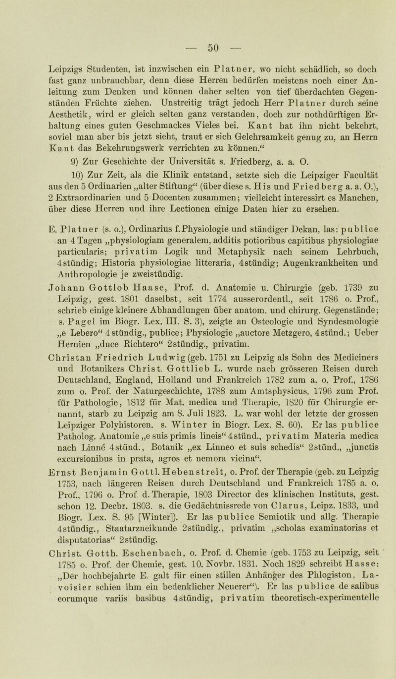 Leipzigs Stiidenteii, ist inzwischen ein Platoer, wo nicht schadlich, so doch fast ganz iiubrauchbar, denn diese Herren bediirfen meistens noch einer An- leitung zum Denken iind konnen daher selten von tief iiberdachten Gegen- standen Friichte ziehen. Unstreitig tragt jedoch Herr Plainer durch seine Aesthetik, wird er gleich selten ganz verstanden, doch zur nothdiirftigen Er- haltung eines guten Geschmackes Vieles bei. Kant hat ihn nicht bekehrt, soviel man aber bis jetzt sieht, traut er sich Gelehrsamkeit genug zu, an Herrn Kant das Bekehrungswerk verrichten zu konnen.“ 9) Zur Geschichte der Universitat s. Friedberg, a. a. O. 10) Zur Zeit, als die Klinik entstand, setzte sich die Leipziger Facultat aus den 5 Ordinarien „alter Stiftung“ (iiber diese s. His und Fried berg a. a. O.), 2 Extraordinarien und 5 Docenten zusammen; vielleicht interessirt es Manchen, iiber diese Herren und ihre Lectionen einige Daten hier zu ersehen. E. Plainer (s. o.), Ordinarius f. Physiologie und standiger Dekan, las: pub lice an 4 Tagen „physiologiam generalem, additis potioribus capitibus physiologiae particularis; privatim Logik und Metaphysik nach seinem Lehrbuch, 4stiindig; Historia physiologiae litteraria, 4stiindig; Augenkrankheiten und Anthropologie je zweistiindig. Johann Gottlob Haase, Prof. d. Anatomie u. Chirurgie (geb. 1739 zu Leipzig, gest. 1801 daselbst, seit 1774 ausserordentl., seit 1786 o. Prof., schrieb einige kleinere Abhandluugen iiber anatom, und chirurg. Gegenstande; s. Pag el im Biogr. Lex. III. S. 3), zeigte an Osteologie und Syndesmologie „e Lebero“ 4stiindig., publice; Physiologie „auctore Metzgero, 4stiind.; Ueber Hernien „duce Pichtero“ 2stiindig., privatim. Christan Friedrich Ludwig (geb. 1751 zu Leipzig als Sohn des Mediciners und Botanikers Christ. Gottlieb L. wurde nach grossereu Keiseu durch Deutschland, England, Holland und Frankreich 1782 zum a. o. Prof., 1786 zum o. Prof, der Naturgeschichte, 1788 zum Amtsphysicus, 1796 zum Prof, f'iir Pathologie, 1812 fur Mat. medica und Therapie, 1820 fiir Chirurgie er- uannt, starb zu Leipzig am 8. Juli 1823. L. war wohl der letzte der grosseu Leipziger Polyhistoren. s. Winter in Biogr. Lex. S. 60). Er las publice Patholog. Anatomie „e suis primis lineis“ 4stiind., privatim Materia medica nach Linnd 4stiind., Botanik „ex Linneo et suis schedis“ 2stiind., „junctis excursionibus in prata, agros et nemora vicina“. Ernst Benjamin Gotti. Heben streit, o. Prof, der Therapie (geb. zu Leipzig 1753, nach langeren Eeisen durch Deutschland und Frankreich 1785 a. o. Prof., 1796 o. Prof d. Therapie, 1803 Director des klinischen Instituts, gest. schon 12. Decbr. 1803. s. die Gedachtnissrede von Clarus, Leipz. 1833, und Biogr. Lex. S. 95 [Winter]). Er las publice Semiolik und allg. Therapie 4stiindig., Staatarzneikunde 2stiindig., privatim „scholas examinatorias et disputatorias“ 2stiindig. Christ. Gotth. Eschenbach, o. Prof. d. Chemie (geb. 1753 zu Leipzig, seit ' 1785 0. Prof, der Chemie, gest. 10. Novbr. 1831. Noch 1829 schreibt Hasse: „Der hochbejahrte E. gait fur eineu stillen Anhiinger des Phlogiston, La- voisier schien ihm ein bedenklicher Neuerer‘0. Er las publice de salibus eorumque variis basibus Istiindig, privatim theoretisch-experimentelle