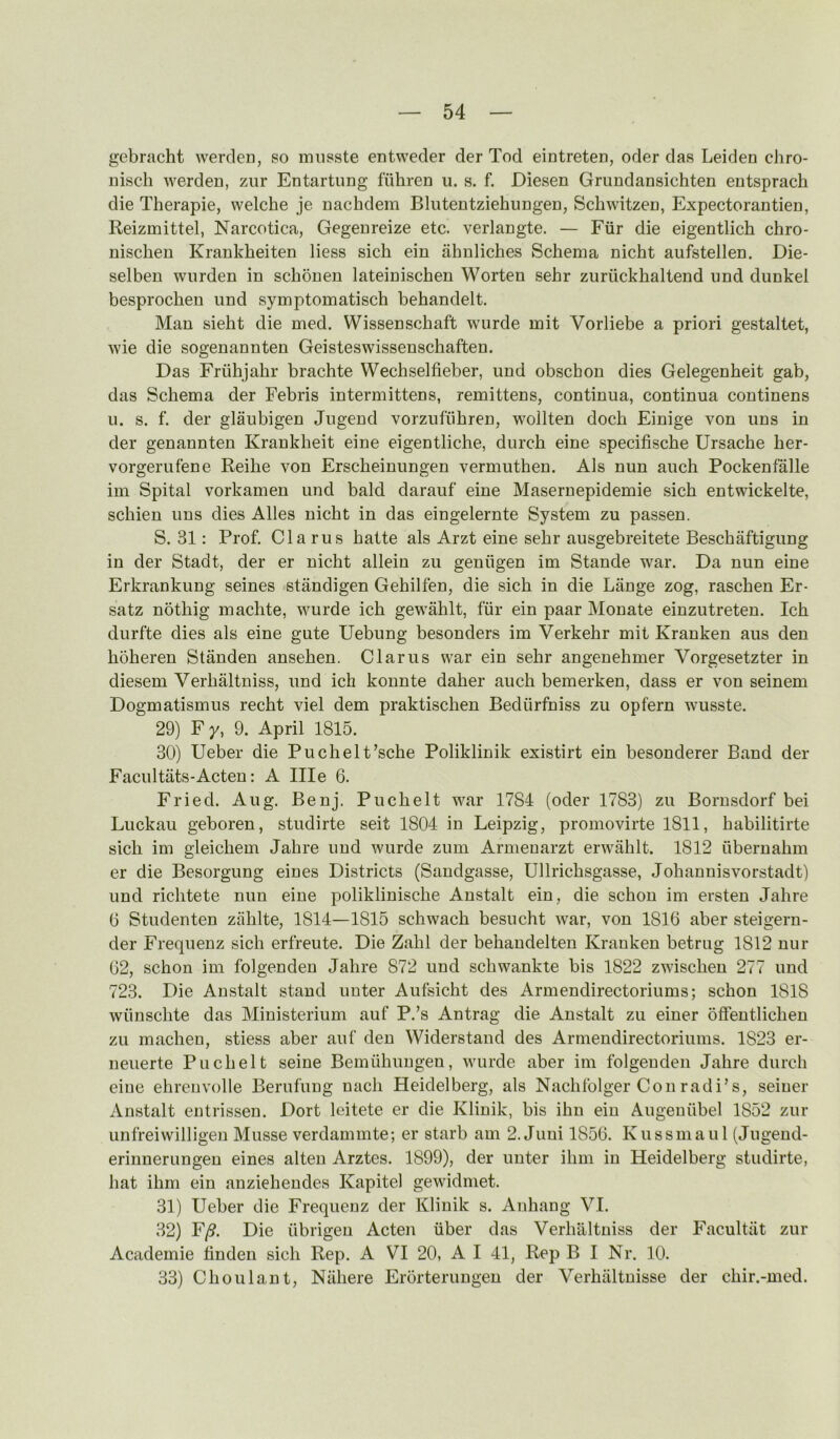 gebnicht werden, so miisste entweder der Tod eintreten, oder das Leiden chro- nisch werden, zur Entartung fiihren u. s. f. Diesen Grimdansichten entsprach die Therapie, welche je nachdem Bliitentziehungen, Schwitzen, Expectorantien, Reizmittel, Narcotica, Gegenreize etc. verlangte. — Fiir die eigentlich chro- nischen Krankbeiten Hess sich ein ahnliches Schema nicht aufstellen. Die- selben wnrden in scbonen lateiniscbeu Worten sehr zuriickhaltend und dunkel besprochen und symptomatisch behandelt. Man sieht die med. Wissenschaft wiirde mit Vorliebe a priori gestaltet, wie die sogenannten Geisteswissenschaffcen. Das Friihjahr brachte Wechselfieber, und obscbou dies Gelegenheit gab, das Schema der Febris intermittens, remittens, continua, continua continens u. s. f. der glaubigen Jugend vorzufiihren, wollten doch Einige von uns in der genannten Kraukheit eine eigentliche, durch eine specifische Ursache her- vorgerufene Reihe von Erscheinungen vermuthen. Als nun auch Pockenfalle im Spital vorkamen und bald darauf eine Masernepidemie sich entwickelte, schien uns dies Alles nicht in das eingelernte System zu passen. S. 31: Prof. Cla rus hatte als Arzt eine sehr ausgebreitete Beschaftigung in der Stadt, der er nicht allein zu geniigen im Stande war. Da nun eine Erkrankung seines standigen Gehilfen, die sich in die Lange zog, raschen Er- satz nbthig machte, wurde ich gewahlt, fur ein paar Monate einzutreten. Ich durfte dies als eine gute Uebung besonders im Verkehr mit Kranken aus den hoheren Standen ansehen. Clarus war ein sehr angenehmer Vorgesetzter in diesem Verhaltniss, und ich konnte daher auch bemerken, dass er von seinem Dogmatismus recht viel dem praktischen Bediirfniss zu opfern wusste. 29) F y, 9. April 1815. 30) Ueber die Puchelt’sche Poliklinik existirt ein besonderer Band der Facultiits-Acten: A Ille 6. Fried. Aug. Benj. Puchelt war 1784 (oder 1783) zu Bornsdorf bei Luckau geboren, studirte seit 1804 in Leipzig, promovirte 1811, habilitirte sich im gleichem Jahre und wurde zum Armenarzt erwlihlt. 1812 uberuahm er die Besorgung eines Districts (Saudgasse, Ullrichsgasse, Johanuisvorstadt) und richtete nun eine poliklinische Anstalt ein, die schou im ersten Jahre 6 Studenten zahlte, 1814—1815 schwach besucht war, von 1816 aber steigern- der Frequenz sich erfreute. Die Zahl der behandelten Kranken betrug 1812 nur 62, schon im folgenden Jahre 872 und schwankte bis 1822 zwischen 277 und 723. Die Anstalt stand unter Aufsicht des Armendirectoriums; schon 1818 wiinschte das Ministerium auf P.’s Antrag die Anstalt zu einer ofieutlichen zu machen, stiess aber auf den Widerstand des Armendirectoriums. 1823 er- ueuerte Puchelt seine Bemiihungen, wurde aber im folgenden Jahre durch eine ehrenvolle Berufung nach Heidelberg, als Nachfolger Con radi’s, seiner Anstalt entrissen. Dort leitete er die Klinik, bis ihn ein Augenubel 1852 zur unfreiwilligen Musse verdammte; er starb am 2. Juui 1856. Kussmaul (Jugend- eriuuerungeu eines alteu Arztes. 1899), der unter ihm in Heidelberg studirte, hat ihm ein anziehendes Kapitel gewidmet. 31) Ueber die Frequenz der Klinik s. Anhang VI. 32) F/9. Die iibrigeu Aden iiber das Verhaltniss der Facultiit zur Academic hudeii sich Rep. A VI 20, A I 41, Rep B I Nr. 10. 33) Choulant, Nahere Erorterungeu der Verhiiltnisse der chir.-med.