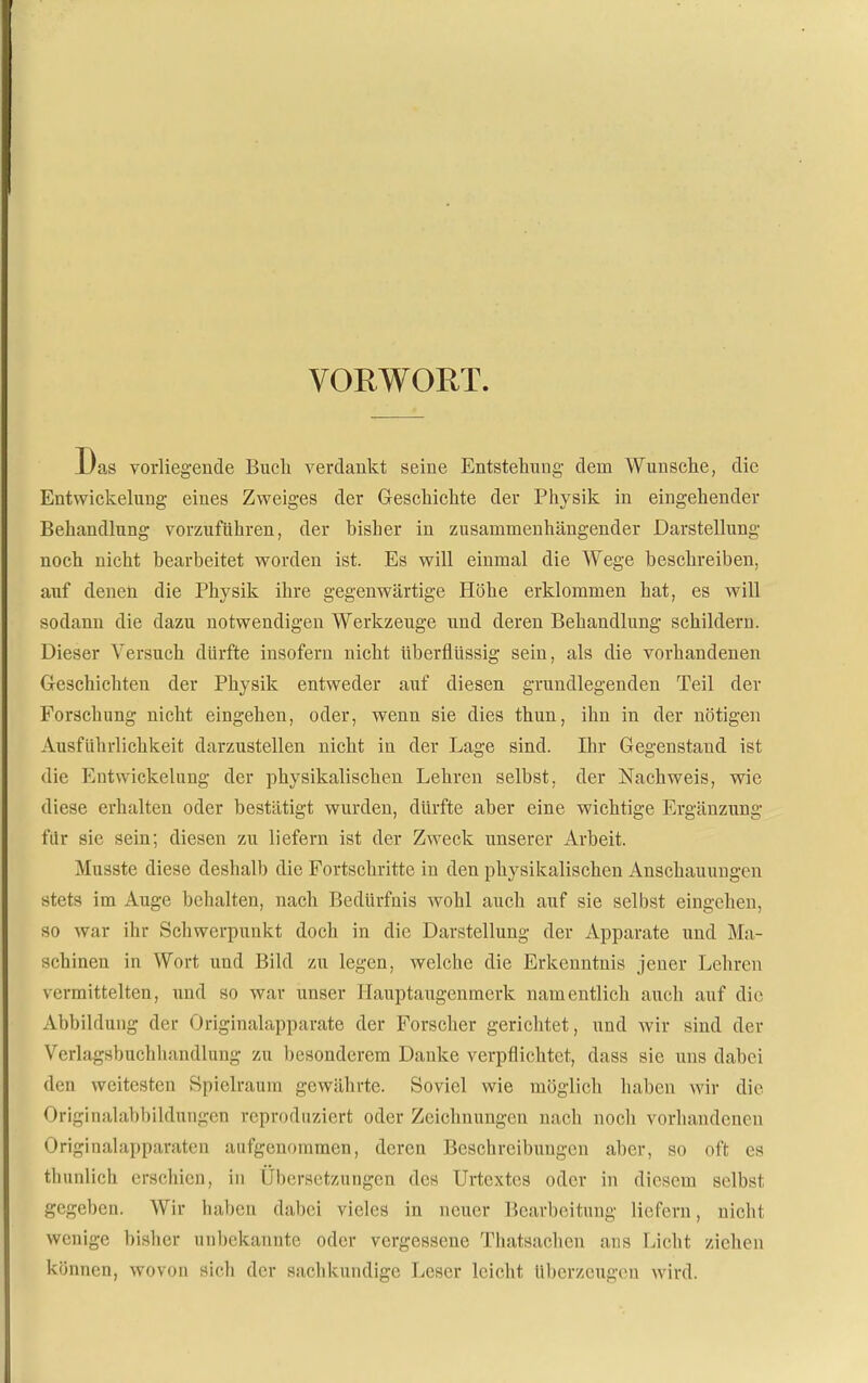 VORWORT. Das vorliegende Bucli verdankt seine Entstehung dem Wunsche, die Entwickelung eines Zweiges der Geschichte der Physik in eingehender Behandhing vorzuführen, der bisher in zusammenhängender Darstellung noch nicht bearbeitet worden ist. Es will einmal die Wege beschreiben, auf denen die Physik ihre gegenwärtige Höhe erklommen hat, es will sodann die dazu notwendigen Werkzeuge und deren Behandlung schildern. Dieser Versuch dürfte insofern nicht überflüssig sein, als die vorhandenen Geschichten der Physik entweder auf diesen grundlegenden Teil der Forschung nicht eingehen, oder, wenn sie dies thuu, ihn in der nötigen Ausführlichkeit darzustellen nicht in der Lage sind. Ihr Gegenstand ist die Entwickelung der physikalischen Lehren selbst, der Nachweis, wie diese erhalten oder bestätigt wurden, dürfte aber eine wichtige Ergänzung für sie sein; diesen zu liefern ist der Zweck unserer Arbeit. Musste diese deshalb die Fortschritte in den physikalischen Anschauungen stets im Auge behalten, nach Bedürfnis wohl auch auf sie selbst eingehen, so war ihr Schwerpunkt doch in die Darstellung der Apparate und Ma- schinen in Wort und Bild zu legen, welche die Erkenntnis jener Lehren vermittelten, und so war unser Hauptaugenmerk namentlich auch auf die Abbildung der Originalapparate der Forscher gerichtet, und wir sind der Verlagsbuchhandlung zu besonderem Danke verpflichtet, dass sie uns dabei den weitesten Spielraum gewährte. Soviel wie möglich haben wir die Originalabbildungen reproduziert oder Zeichnungen nach noch vorhandenen Originalapparaten aufgenommen, deren Beschreibungen aber, so oft es thunlich erschien, in Übersetzungen des Urtextes oder in diesem selbst gegeben. Wir haben dabei vieles in neuer Bearbeitung liefern, nicht wenige bisher unl)ekannte oder vergessene Thatsachen aus Licht ziehen können, wovon sich der sachkundige Leser leicht überzeugen wird.