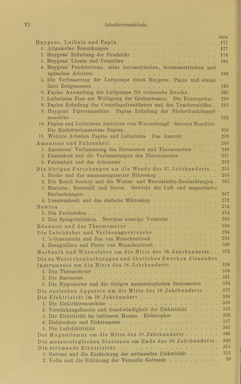 Seite Huygens, Leibniz und Papin 177 1. Allgemeine Bemerkungen 177 2. Huygens' Erfindung der Pendeluhr 178 3. Huygens' Linsen und Fernrühre 184 4. Huygens' Pendelniveau, seine barometrischen, thermometrischen und optischen Arbeiten 189 5. Die Verbesserung der Luftpumpe durch Huygens, Papin und einige ihrer Zeitgenossen 193 6. Papins Anwendung der Luftpumpe für technische Zwecke 205 7. Leibnizens Plan zur Wältigung der Grubenwasser. Die Feuerspritze . 210 8. Papins Erfindung des Centrifugalventilators und des Taucherschiffes . 215 9. Huygens' Pulvermaschine. Papins Erfindung der Niederdruckdampf- maschine 224 10. Papins und Leibnizens Ansichten vom Wasserdampf. Saverys Maschine. Die Hochdruckmaschine Papins 230 11. Weitere Arbeiten Papins und Leibnizens. Das Aneroid 238 Amontous und Fahrenheit 240 1. Amontons' Verbesserung des Barometers und Thermometers 240 2. Fahrenheit iind die Verbesserungen des Thermometers 247 3. Fahrenheit und das Aräometer 252 Die übrigen Forschungen um die Wende des 17. Jahrhunderts. . 255 1. Hooke und das zusammengesetzte Mikroskop 255 2. Die Eoyal Society und die Wetter- und Meerestiefen-Beobachtungen . 261 3. Mariotte, Bernoulli und Sturm. Gewicht der Luft und magnetische Beobachtungen 267 4. Leeuwenhoek und das einfache Mikroskop 272 Newton 274 1. Die Farbenlehre 274 2. Das Spiegelteleskop. Newtons sonstige Versuche 283 Eeaumur und das Thermometer 289 Die Lehrbücher und Vorlesun-gsversuche 294 1. 's Gravesande und Jan van Musschenbroek 294 2. Desaguiliers und Bieter van Musschenbroek 308 Mechanik und Wärmelehre um die Mitte des 18. Jahrhunderts. . 312 Die zu Wette rbeobachtungenund ähnlichen Zwecken dienenden Instrumente um die Mitte des 18. Jahrhunderts 316 1. Das Thermometer 316 2. Die Barometer 321 3. Die Hygrometer und die übrigen meteorologischen Instrumente . . . 324 Die optischen Apparate um die Mitte des 18. Jahrliunderts ... 327 Die Elektrizität im 18. Jahrhundert 330 1. Die Elektrisiermaschine 330 2. Verstärkungsflasche und Geschwindigkeit der Elektrizität 333 3. Die Elektrizität im luftleeren Räume. Elektrophor 336 4. Elektroskop und Elektrometer 337 5. Die Luftelektrizität 343 Der Magnetismus um die Mitte des 18. Jahrhunderts 346 Die meteorologischen Stationen am Ende des 18. Jahrhunderts . 349 Die strömende Elektrizität 353 1. Galvani und die Entdeckung der strömenden Elektrizität 353 2. Volta und die Erklärung der Versuche Galvanis 58