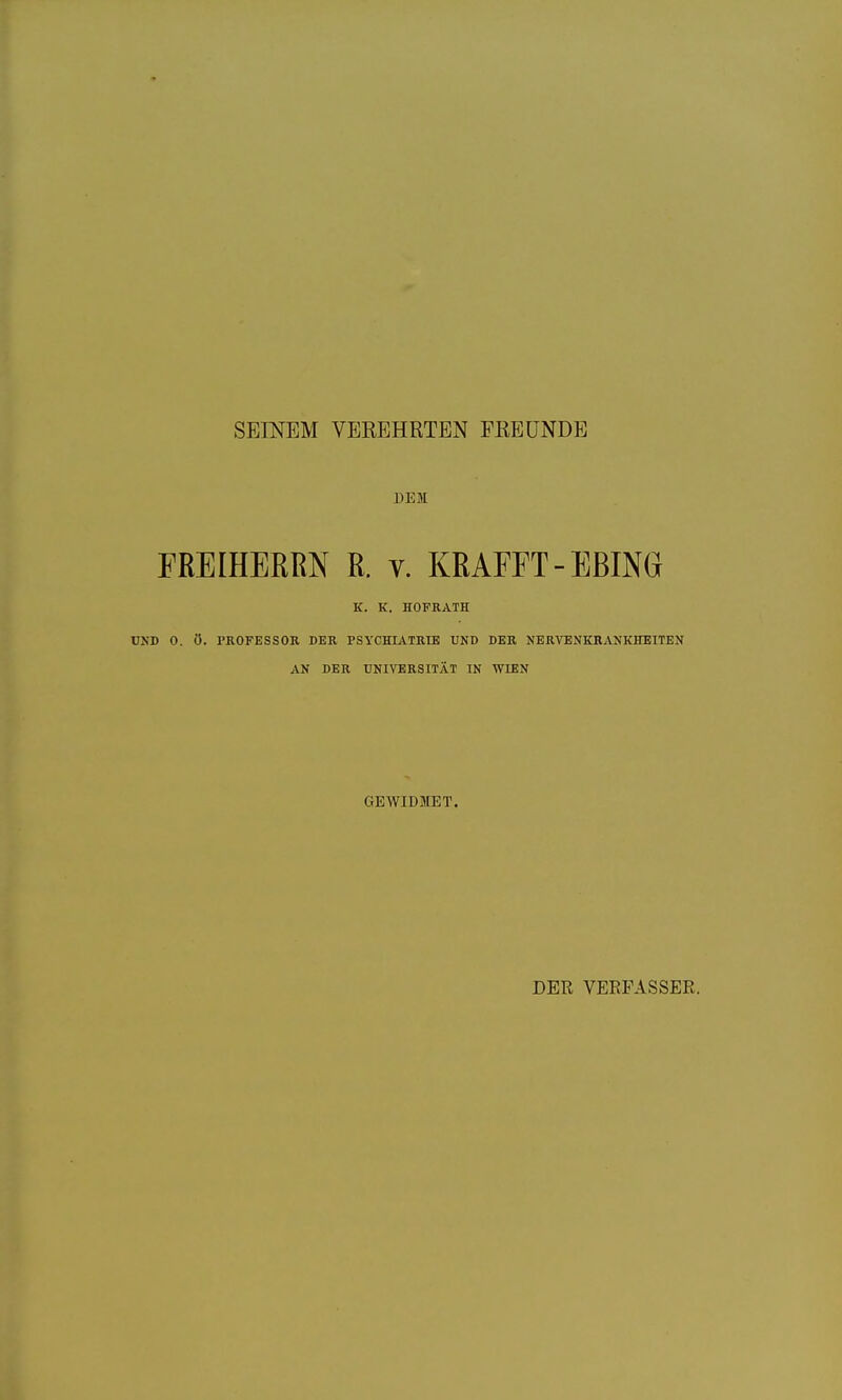 SEINEM VEREHRTEN FREUNDE DEM FREIHERRN R. v. KRAFFT-EBING K. K. HOFRATH UND 0. Ö. PHOFESSOR DER PSYCHIATRIE UND DER NERVENKRANKHEITEN AN DER UNIVERSITÄT IN WIEN GEWIDirET. DER VERFASSER.