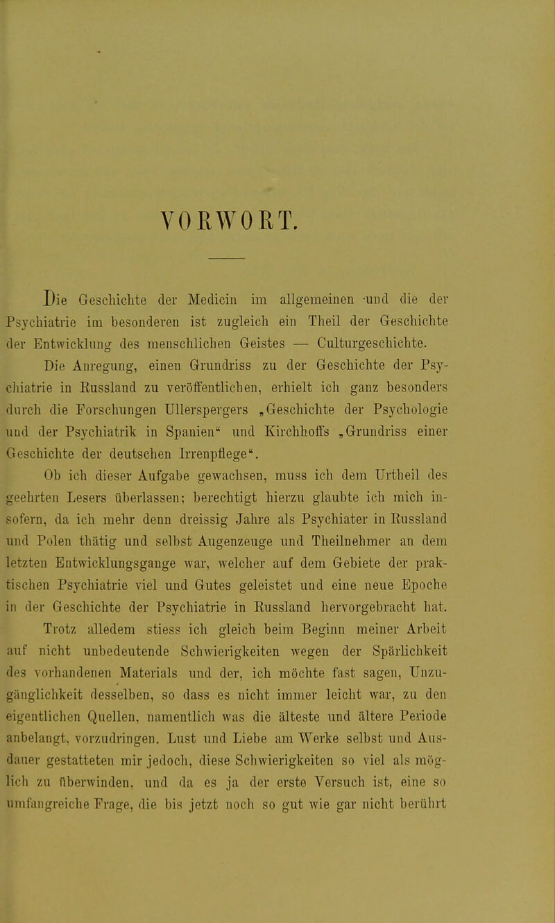 VORWORT. Die Geschichte der Medicin im allgemeinen -und die der Psychiatrie im besonderen ist zugleich ein Theil der Geschichte der Entwicklung des menschlichen Geistes — Culturgeschichte. Die Anregung, einen Grundriss zu der Geschichte der Psy- chiatrie in Eussland zu veröffentlichen, erhielt ich ganz besonders durch die Forschungen Ullerspergers „Geschichte der Psychologie lind der Psychiatrik in Spanien und Kirchhoffs „Grundriss einer Geschichte der deutschen Irrenpflege Ob ich dieser Aufgabe gewachsen, muss ich dem ürtheil des geehrten Lesers überlassen; berechtigt hierzu glaubte ich mich in- sofern, da ich mehr denn dreissig Jahre als Psychiater in Eussland und Polen thätig und selbst Augenzeuge und Theilnehmer an dem letzten Entwicklungsgange war, welcher auf dem Gebiete der prak- tischen Psychiatrie viel und Gutes geleistet und eine neue Epoche in der Geschichte der Psychiatrie in Eussland hervorgebracht hat. Trotz alledem stiess ich gleich beim Beginn meiner Arbeit auf nicht unbedeutende Schwierigkeiten wegen der Spärlichkeit des vorhandenen Materials und der, ich möchte fast sagen, Unzu- gänglichkeit desselben, so dass es nicht immer leicht war, zu den eigentlichen Quellen, namentlich was die älteste und ältere Periode anbelangt, vorzudringen. Lust und Liebe am Werke selbst und Aus- dauer gestatteten mir jedoch, diese Schwierigkeiten so viel als mög- lich zu überwinden, und da es ja der erste Versuch ist, eine so umfangreiche Frage, die bis jetzt noch so gut wie gar nicht berührt