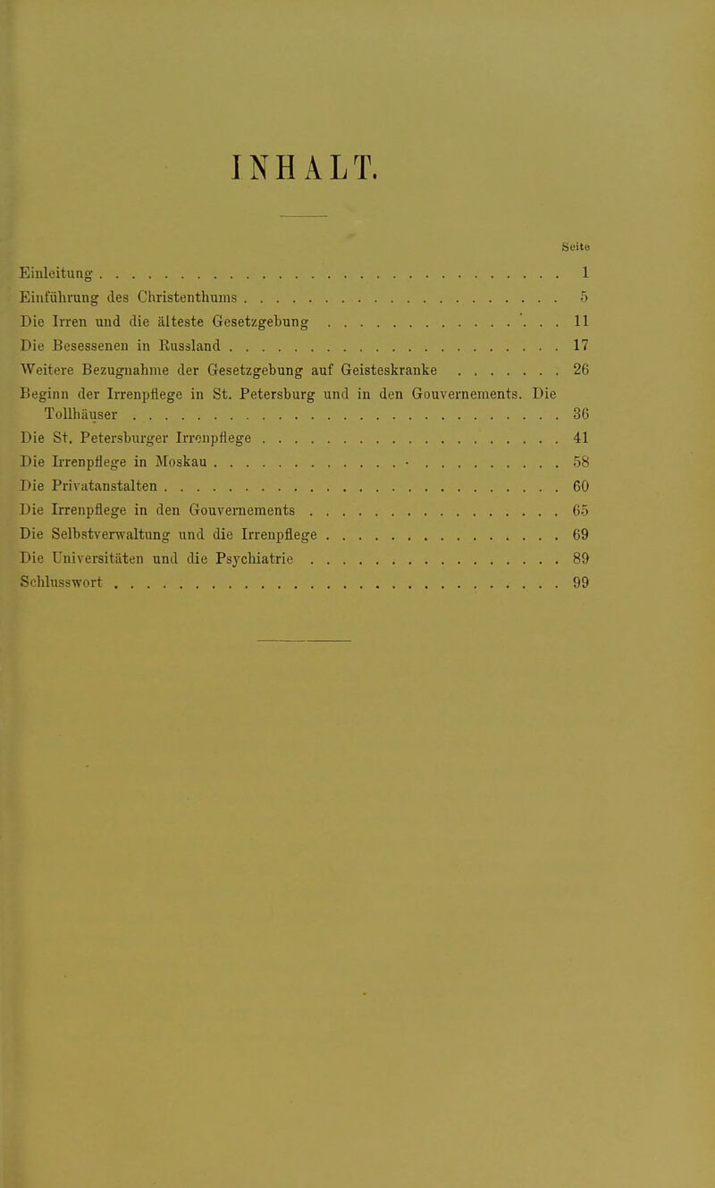 INHALT. Seite Einleitung 1 Einführung des Christenthums 5 Die Irren und die älteste Gesetzgebung 11 Die Besessenen in Kussland 17 Weitere Bezugnahme der Gesetzgebung auf Geisteskranke 26 Beginn der Irrenpflege in St. Petersburg und in den Gouvernements. Die Tollhäuser 36 Die St. Petersburger Irronpflege 41 Die Irrenpflege in Moskau • 58 Die Privatanstalten 60 Die Irrenpflege in den Gouvernements 65 Die Selbstverwaltung und die Irrenpflege 69 Die Universitäten und die Psychiatrie 89 SchlussTvort 99