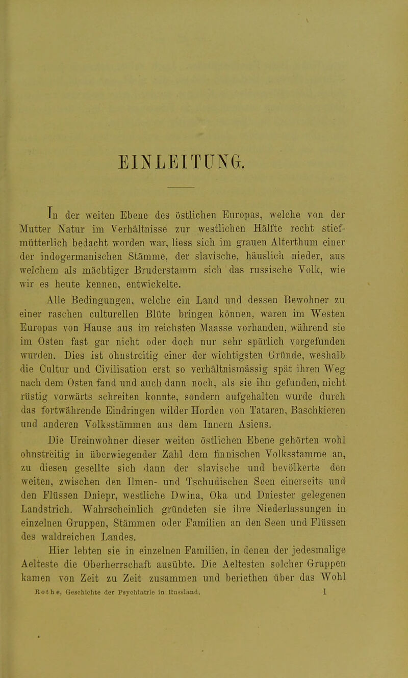 EINLEITUNG. In der weiten Ebene des östlichen Enropas, welche von der Mutter Natur im Verhältnisse zur westlichen Hälfte recht stief- mütterlich bedacht worden war, Hess sich im grauen Alterthum einer der indogermanischen Stämme, der slavische, häuslich nieder, aus welchem als mächtiger Bruderstamm sich das russische Volk, wie wir es heute kennen, entwickelte. Alle Bedingungen, welche ein Land und dessen Bewohner zu einer raschen culturellen Blüte bringen können, waren im Westen Europas von Hause aus im reichsten Maasse vorhanden, während sie im Osten fast gar nicht oder doch nur sehr spärlich vorgefunden wurden. Dies ist ohustreitig einer der wichtigsten Gründe, weshalb die Cultur und Civilisation erst so verhältnismässig spät ihren Weg nach dem Osten fand und auch dann noch, als sie ihn gefunden, nicht rüstig vorwärts schreiten konnte, sondern aufgehalten wurde durch das fortwährende Eindringen wilder Horden von Tataren, Baschkieren und anderen Volksstämmen aus dem Innern Asiens. Die Ureinwohner dieser weiten östlichen Ebene gehörten Avohl ohnstreitig in überwiegender Zahl dem finnischen Volksstamme an, zu diesen gesellte sich dann der slavische und bevölkerte den weiten, zwischen den Ilmen- und Tschudischen Seen einerseits und den Flüssen Dniepr, westliche Dwina, Oka und Dniester gelegenen Landstrich. Wahrscheinlich gründeten sie ihre Niederlassungen in einzelnen Gruppen, Stämmen oder Familien an den Seen und Flüssen des waldreichen Landes. Hier lebten sie in einzelnen Familien, in denen der jedesmalige Aelteste die Oberherrschaft ausübte. Die Aeltesten solcher Gruppen kamen von Zeit zu Zeit zusammen und beriethen über das Wohl