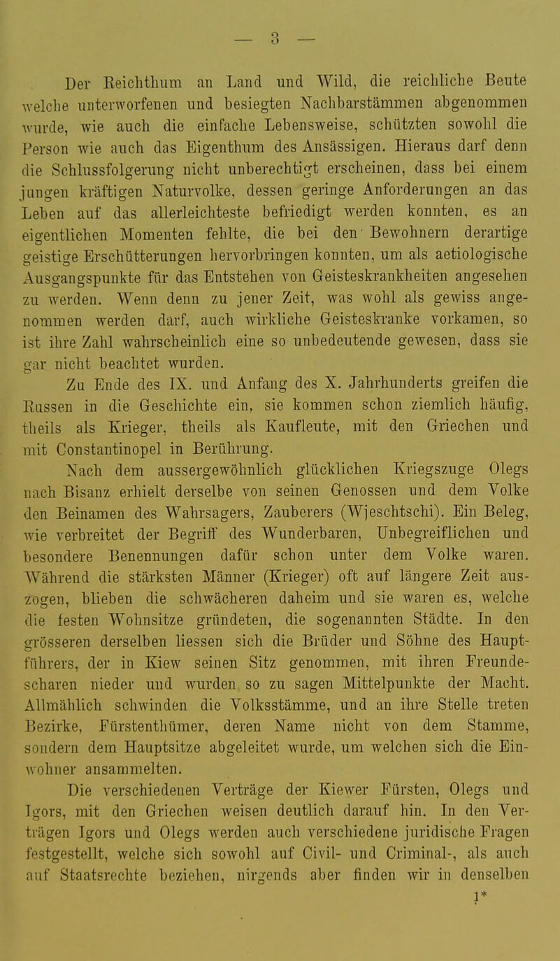 Der Eeichthiim an Land und Wild, die reichliche Beute welche unterworfenen und besiegten Nachbarstämmen abgenommen wurde, wie auch die einfache Lebensweise, schützten sowohl die Person wie auch das Eigenthum des Ansässigen. Hieraus darf denn die Schlussfolgerung nicht unberechtigt erscheinen, dass bei einem jungen kräftigen Naturvolke, dessen geringe Anforderungen an das Leben auf das allerleichteste befriedigt werden konnten, es an eigentlichen Momenten fehlte, die bei den' Bewohnern derartige geistige Erschütterungen hervorbringen konnten, um als aetiologische Ausgangspunkte für das Entstehen von Geisteskrankheiten angesehen zu werden. Wenn denn zu jener Zeit, was wohl als gewiss ange- nommen werden darf, auch wirkliche Geisteskranke vorkamen, so ist ihre Zahl wahrscheinlich eine so unbedeutende gewesen, dass sie gar nicht beachtet wurden. Zu Ende des IX. und Anfang des X. Jahrhunderts greifen die Rassen in die Geschichte ein, sie kommen schon ziemlich häufig, theils als Krieger, theils als Kaufleute, mit den Griechen und mit Constantinopel in Berührung. Nach dem aussergewöhnlich glücklichen Kriegszuge Olegs nach Bisanz erhielt derselbe von seinen Genossen und dem Volke den Beinamen des Wahrsagers, Zauberers (Wjeschtschi). Ein Beleg, wie verbreitet der Begriff des Wunderbaren, Unbegreiflichen und besondere Benennungen dafür schon unter dem Volke waren. Während die stärksten Männer (Krieger) oft auf längere Zeit aus- zogen, blieben die schwächeren daheim und sie waren es, welche die festen Wohnsitze gründeten, die sogenannten Städte. In den grösseren derselben Hessen sich die Brüder und Söhne des Haupt- führers, der in Kiew seinen Sitz genommen, mit ihren Freunde- scharen nieder und wurden so zu sagen Mittelpunkte der Macht. Allmählich schwinden die Volksstämme, und an ihre Stelle treten Bezirke, Eürstenthümer, deren Name nicht von dem Stamme, sondern dem Hauptsitze abgeleitet wurde, um welchen sich die Ein- wohner ansammelten. Die verschiedenen Verträge der Kiewer Fürsten, Olegs und Igors, mit den Griechen weisen deutlich darauf hin. In den Ver- trägen Igors und Olegs werden auch verschiedene juridische Fragen festgestellt, welche sich sowohl auf Civil- und Criminal-, als auch auf Staatsrechte beziehen, nirgends aber finden wir in denselben