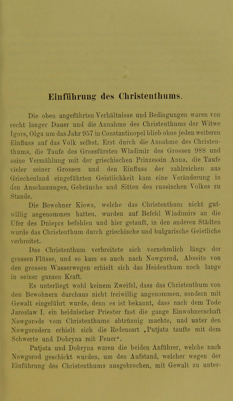 Einfüliriing des Cliristentliums. Die oben angeführten Verhältnisse und Bedingungen waren von recht langer Dauer und die Annahme des Christenthums der Witwe Igors, Olga um das Jahr 957 in Constantinopel blieb ohne jeden weiteren Einfluss auf das Volk selbst. Erst durch die Annahme des Christen- thums, die Taufe des Grossfürsten Wladimir des Grossen 988 und seine Vermählung mit der griechischen Prinzessin Anna, die Taufe vieler seiner Grossen und den Einfluss der zahlreichen aus Griechenland eingeführten Geistlichkeit kam eine Veränderung in den Anschauungen, Gebräuche und Sitten des russischen Volkes zu Stande. Die Bewohner Kiews, welche das Christenthum nicht gut- willig angenommen hatten, wurden auf Befehl Wladimirs an die Ufer des Dnieprs befohlen und hier getauft, in den anderen Städten wurde das Christenthum durch griechische und bulgarische Geistliche verbreitet. Das Christenthum verbreitete sich vornehmlich längs der grossen Flüsse, und so kam es auch nach Nowgorod. Abseits von den grossen Wasserwegen erhielt sich das Heidenthum noch lange in seiner ganzen Kraft. Es unterliegt wohl keinem Zweifel, dass das Christenthum von den Bewohnern durchaus nicht freiwillig angenommen, sondern mit Gewalt eingeführt wurde, denn es ist bekannt, dass nach dem Tode Jaroslaw I. ein heidnischer Priester fast die gange Einwohnerschaft Nowgorods vom Christenthume abtrünnig machte, und unter den Nowgorodern erhielt sich die Kedensart „Putjata taufte mit dem Schwerte und Dobryna mit Feuer. Putjata und Dobryna waren die beiden Anführer, welche nach Nowgorod geschickt wurden, um den Aufstand, welcher wegen der Einführung des Christenthums ausgebroclien, mit Gewalt zu unter-