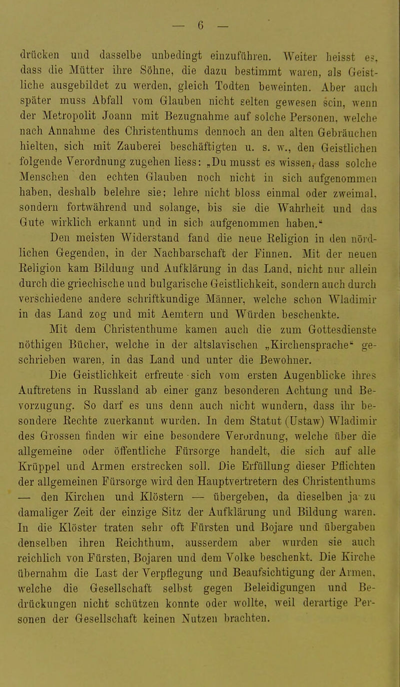 drücken und dasselbe unbedingt einzuführen. Weiter beisst e?. dass die Mütter ihre Söhne, die dazu bestimmt waren, als Geist- liche ausgebildet zu werden, gleich Todten beweinten. Aber auch später muss Abfall vom Glauben nicht gelten gewesen sein, wenn der Metropolit Joanu mit Bezugnahme auf solche Personen, welclie nach Annahme des Christenthums dennoch an den alten Gebräuchen hielten, sich mit Zauberei beschäftigten u. s. w., den Geistlichen folgende Verordnung zugehen liess: „Dumusst es wissen, dass solche Menschen den echten Glauben noch nicht in sich aufgenommen haben, deshalb belehre sie; lehre nicht bloss einmal oder zweimal, sondern fortwährend und solange, bis sie die Wahrheit und das Gute wirklich erkannt und in sich aufgenommen haben. Den meisten Widerstand fand die neue Religion in den nörd- lichen Gegenden, in der Nachbarschaft der Finnen. Mit der neuen Eeligion kam Bildung und Aufklärung in das Land, nicht nur allein durch die griechische und bulgarische Geistlichkeit, sondern auch durch verschiedene andere schriftkundige Männer, welche schon Wladimir in das Land zog und mit Aemtern und Würden beschenkte. Mit dem Christenthume kamen auch die zum Gottesdienste nöthigen Bücher, welche in der altslavischen „Kirchensprache ge- schrieben waren, in das Land und unter die Bewohner. Die Geistlichkeit erfreute ■ sich vom ersten Augenblicke ihres Auftretens in Russland ab einer ganz besonderen Achtung und Be- vorzugung. So darf es uns denn auch nicht wundern, dass ihr be- sondere Rechte zuerkannt wurden. In dem Statut (üstaw) Wladimir des Grossen finden wir eine besondere Verordnung, welche über die allgemeine oder öffentliche Fürsorge handelt, die sich auf alle Krüppel und Armen erstrecken soll. Die Erfüllung dieser Pflichten der allgemeinen Fürsorge wird den Hauptvertretern des Christenthums — den Kirchen und Klöstern — übergeben, da dieselben ja- zu damaliger Zeit der einzige Sitz der Aufklärung und Bildung waren. Li die Klöster traten sehr oft Fürsten und Bojare und übergaben denselben ihren Reichthum, ausserdem aber wurden sie aucli reichlich von Fürsten, Bojaren und dem Volke beschenkt. Die Kirche übernahm die Last der Verpflegung und Beaufsichtigung der Armen, welche die Gesellschaft selbst gegen Beleidigungen und Be- drückungen nicht schützen konnte oder Avollte, weil derartige Per- sonen der Gesellschaft keinen Nutzen brachten.