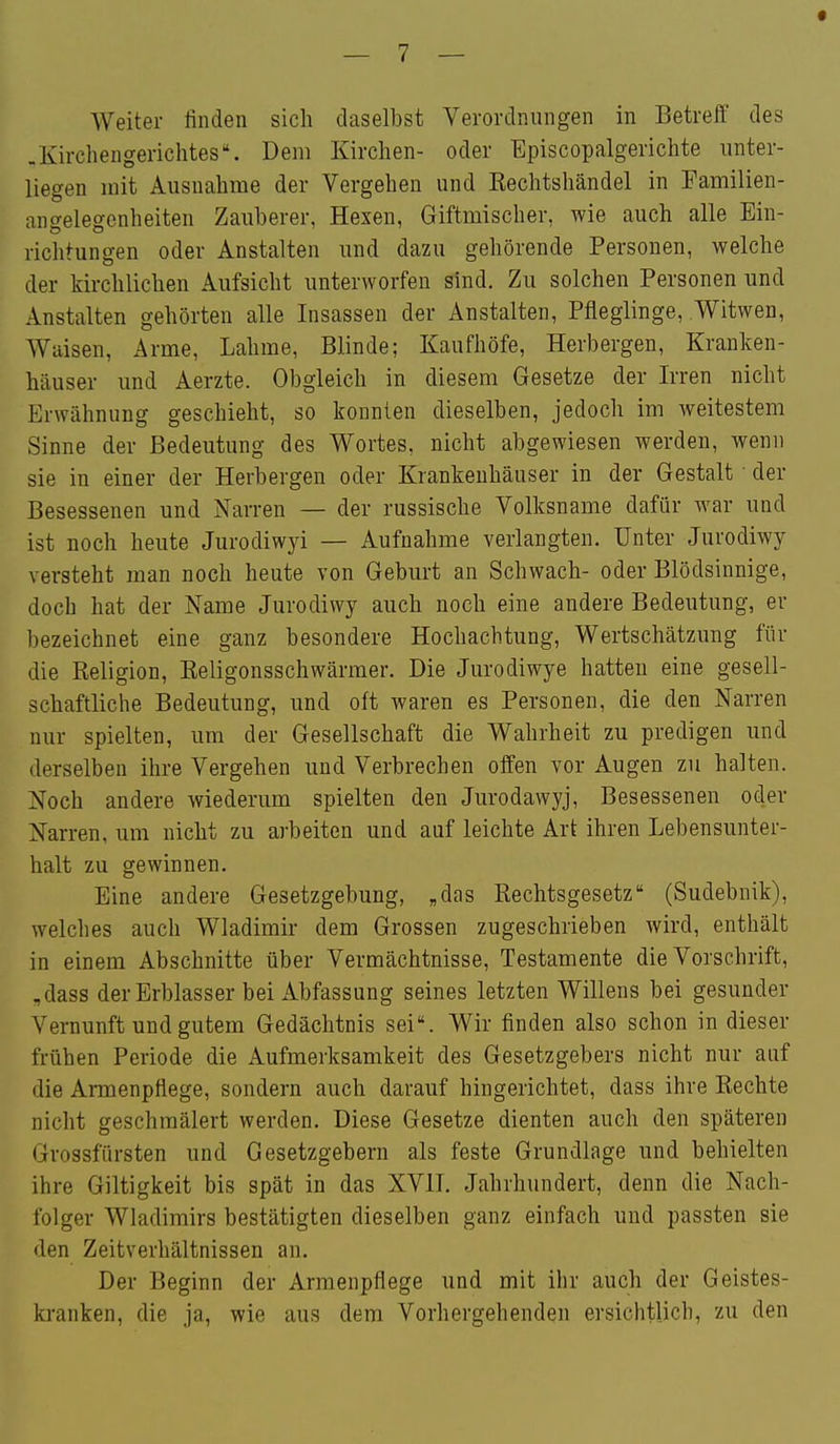 .Kircliengerichtes. Dem Kirchen- oder Episcopalgerichte unter- liegen mit Ausnahme der Vergehen und Rechtshändel in Familien- aneelegenheiten Zauberer, Hexen, Giftmischer, wie auch alle Ein- richtungen oder Anstalten und dazu gehörende Personen, welche der kirchlichen Aufsicht unterworfen sind. Zu solchen Personen und Anstalten gehörten alle Insassen der Anstalten, Pfleglinge, Witwen, Waisen, Arme, Lahme, Blinde; Kaufhöfe, Herbergen, Kranken- häuser und Aerzte. Obgleich in diesem Gesetze der Irren nicht Erwähnung geschieht, so konnten dieselben, jedoch im weitestem Sinne der Bedeutung des Wortes, nicht abgewiesen werden, wenn sie in einer der Herbergen oder Krankenhäuser in der Gestalt ■ der Besessenen und Narren — der russische Volksname dafür war und ist noch heute Jurodiwyi — Aufnahme verlangten. Unter Jurodiwy versteht man noch heute von Geburt an Schwach- oder Blödsinnige, doch hat der Name Jurodiwy auch noch eine andere Bedeutung, er bezeichnet eine ganz besondere Hochachtung, Wertschätzung für die Religion, Religonsschwärmer. Die Jurodiwye hatten eine gesell- schaftliche Bedeutung, und oft waren es Personen, die den Narren nur spielten, um der Gesellschaft die Wahrheit zu predigen und derselben ihre Vergehen und Verbrechen offen vor Augen zu halten. Noch andere wiederum spielten den Jurodawyj, Besessenen oder Narren, um nicht zu arbeiten und auf leichte Art ihren Lebensunter- halt zu gewinnen. Eine andere Gesetzgebung, „das Rechtsgesetz (Sudebnik), welches auch Wladimir dem Grossen zugeschrieben wird, enthält in einem Abschnitte über Vermächtnisse, Testamente die Vorschrift, ,dass der Erblasser bei Abfassung seines letzten Willens bei gesunder Vernunft und gutem Gedächtnis sei. Wir finden also schon in dieser frühen Periode die Aufmerksamkeit des Gesetzgebers nicht nur auf die Armenpflege, sondern auch darauf hingerichtet, dass ihre Rechte nicht geschmälert werden. Diese Gesetze dienten auch den späteren Grossfürsten und Gesetzgebern als feste Grundlage und behielten ihre Giltigkeit bis spät in das XVII. Jahrhundert, denn die Nach- folger Wladimirs bestätigten dieselben ganz einfach und passten sie den Zeitverhältnissen an. Der Beginn der Armenpflege und mit ihr auch der Geistes- kranken, die ja, wie aus dem Vorhergehenden ersichtlich, zu den