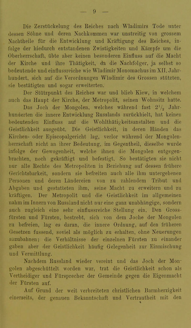 Die Zerstückelung des Keiches nach Wladimirs Tode unter dessen Söhne und deren Nachkommen war unstreitig von grossem Nachtheile für die Entwicklung und Kräftigung des Keiches, in- folge der hiedurch entstandenen Zwistigkeiten und Kämpfe um die Oberlierrschaffc, übte aber keinen besonderen Einfluss auf die Macht der Kirche und ihre Tliätigkeit, da die Nachfolger, ja selbst so bedeutende und einflussreiche wie Wladimir Monomachus im XII. Jahr- hundert, sich auf die Verordnungen Wladimir des Grossen stützten, xie bestätigten und sogar erweiterten. Der Stützpunkt des Eeiches war und blieb Kiew, in welchem auch das Haupt der Kirche, der Metropolit, seinen Wohnsitz hatte. Das Joch der Mongolen, welches während fast 2V2 Jahr- hunderten die innere Entwicklung Russlands zurückhielt, hat keinen bedeutenden Einfluss auf die Wohlthätigkeitsanstalten und die Geistlichkeit ausgeübt. Die Geistlichkeit, in deren Händen das Kirchen- oder Episcopalgericlit lag, verlor während der Mongolen- lierrschaft nicht an ihrer Bedeutung, im Gegentheil, dieselbe wurde infolge der Gewogenheit, welche ihnen die Mongolen entgegen- brachten, noch gekräftigt und befestigt. So bestätigten sie nicht nur alle Rechte des Metropoliten in Beziehung auf dessen frühere Gerichtsbarkeit, sondern sie befreiten auch alle ihm untergebenen Personen und deren Ländereien von zu zahlendem Tribut und Abgaben und gestatteten ihm, seine Macht zu erweitern und zu kräftigen. Der Metropolit und die Geistlichkeit im allgemeinen nahmiminnern von Russland nicht nur eine ganz unabhängige, sondern auch zugleich eine sehr einflussreiche Stellung ein. Den Gross- fürsten und Pürsten, bestrebt, sich von dem Joche der Mongolen zu befreien, lag es daran, die innere Ordnung, auf den früheren Gesetzen fussend, soviel als möglich zu erhalten, ohne Neuerungen anzubahnen; die Verhältnisse der einzelnen Pürsten zu einander gaben aber der Geistlichkeit häufig Gelegenheit zur Einmischung und Vermittlung. Nachdem Russland wieder vereint und das Joch der Mon- golen abgeschüttelt worden war, trat die Geistlichkeit schon als Vertheidiger und Fürsprecher der Gemeinde gegen die Eigenmacht der Fürsten auf. Auf Grund der weit verbreiteten christlichen Barmherzigkeit einerseits, der genauen Bekanntschaft und Vertrautheit mit den