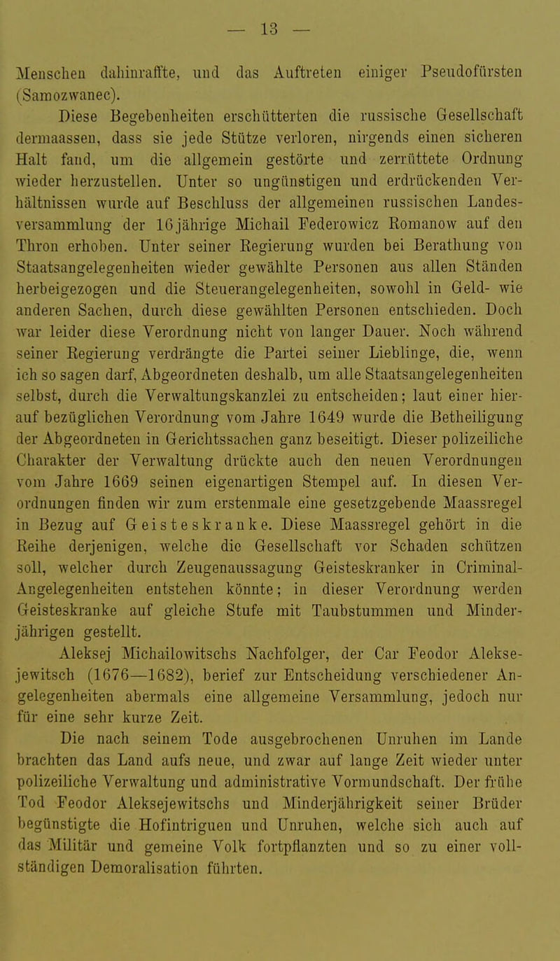 Menschen dahinraffte, und das Auftreten einiger Pseudofiirsten (Samozwanec). Diese Begebenheiten erschütterten die russische Gesellschaft dermaasseu, dass sie jede Stütze verloren, nirgends einen sicheren Halt fand, um die allgemein gestörte und zerrüttete Ordnung wieder herzustellen. Unter so ungünstigen und erdrückenden Ver- hältnissen wurde auf Beschluss der allgemeinen russischen Landes- versammlung der 16jährige Michail Federowicz Romanow auf den Thron erhoben. Unter seiner Regierung wurden bei Berathung von Staatsangelegenheiten wieder gewählte Personen aus allen Ständen herbeigezogen und die Steuerangelegenheiten, sowohl in Geld- wie anderen Sachen, durch diese gewählten Personen entschieden. Doch war leider diese Verordnung nicht von langer Dauer. Noch während seiner Regierung verdrängte die Partei seiner Lieblinge, die, wenn ich so sagen darf, Abgeordneten deshalb, um alle Staatsangelegenheiten selbst, durch die Verwaltungskanzlei zu entscheiden; laut einer hier- auf bezüglichen Verordnung vom Jahre 1649 wurde die Betheiligung der Abgeordneten in Gerichtssachen ganz beseitigt. Dieser polizeiliche Charakter der Verwaltung drückte auch den neuen Verordnungen vom Jahre 1669 seinen eigenartigen Stempel auf. In diesen Ver- ordnungen finden wir zum erstenmale eine gesetzgebende Maassregel in Bezug auf Geisteskranke. Diese Maassregel gehört in die Reihe derjenigen, welche die Gesellschaft vor Schaden schützen soll, welcher durch Zeugenaussagung Geisteskranker in Criminal- Angelegenheiten entstehen könnte; in dieser Verordnung werden Geisteskranke auf gleiche Stufe mit Taubstummen und Minder- jährigen gestellt. Aleksej Michailowitschs Nachfolger, der Gar Feodor Alekse- jewitsch (1676—1682), berief zur Entscheidung verschiedener An- gelegenheiten abermals eine allgemeine Versammlung, jedoch nur für eine sehr kurze Zeit. Die nach seinem Tode ausgebrochenen Unruhen im Lande brachten das Land aufs neue, und zwar auf lange Zeit wieder unter polizeiliche Verwaltung und administrative Vormundschaft. Der frühe Tod Feodor Aleksejewitschs und Minderjährigkeit seiner Brüder begünstigte die Hofintriguen und Unruhen, welche sich auch auf das Militär und gemeine Volk fortpflanzten und so zu einer voll- ständigen Demoralisation führten.