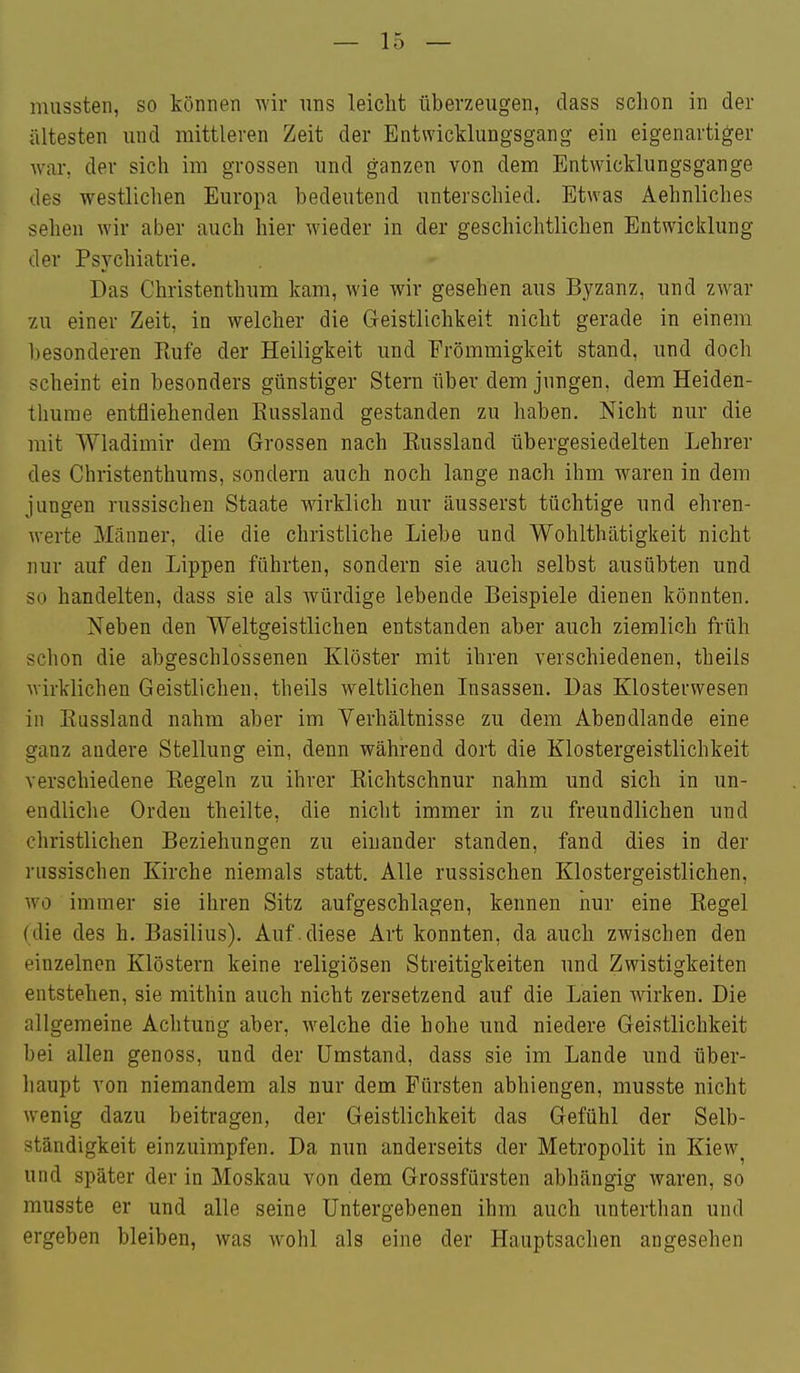mussten, so können wir uns leicht tiberzeugen, dass schon in der ältesten und mittleren Zeit der Entwicklungsgang ein eigenartiger war, der sich im grossen und ganzen von dem Entwicklungsgange des westlichen Europa bedeutend unterschied. Etwas Aehnliches sehen wir aber auch hier wieder in der geschichtlichen Entwicklung der Psychiatrie. Das Christenthum kam, wie wir gesehen aus Byzanz, und zw^ar zu einer Zeit, in welcher die Geistlichkeit nicht gerade in einem l)esonderen Eufe der Heiligkeit und Frömmigkeit stand, und doch scheint ein besonders günstiger Stern tiber dem jungen, dem Heiden- thurae entfliehenden Eussland gestanden zu haben. Nicht nur die mit Wladimir dem Grossen nach Eussland übergesiedelten Lehrer des Christenthuras, sondern auch noch lange nach ihm waren in dem jungen russischen Staate wirklich nur äusserst tüchtige und ehren- werte Männer, die die christliche Liebe und Wohlthätigkeit nicht nur auf den Lippen führten, sondern sie auch selbst ausübten und so handelten, dass sie als würdige lebende Beispiele dienen könnten. Neben den Weltgeistlichen entstanden aber auch ziemlich früh schon die abgeschlossenen Klöster mit ihren verschiedenen, theils wirklichen Geistlichen, theils weltlichen Insassen. Das Klosterwesen in Eussland nahm aber im Verhältnisse zu dem Abendlande eine ganz andere Stellung ein, denn während dort die Klostergeistlichkeit verschiedene Eegeln zu ihrer Eichtschnur nahm und sich in un- endliche Orden theilte, die nicht immer in zu freundlichen und christlichen Beziehungen zu einander standen, fand dies in der russischen Kirche niemals statt. Alle russischen Klostergeistlichen, wo immer sie ihren Sitz aufgeschlagen, kennen nur eine Eegel (die des h. Basilius). Auf.diese Art konnten, da auch zwischen den einzelnen Klöstern keine religiösen Streitigkeiten und Zwistigkeiten entstehen, sie mithin auch nicht zersetzend auf die Laien wirken. Die allgemeine Achtung aber, welche die hohe und niedere Geistlichkeit bei allen genoss, und der Umstand, dass sie im Lande und über- liaupt von niemandem als nur dem Fürsten abhiengen, musste nicht wenig dazu beitragen, der Geistlichkeit das Gefühl der Selb- ständigkeit einzuimpfen. Da nun anderseits der Metropolit in Kiew^ und später der in Moskau von dem Grossfürsten abhängig waren, so musste er und alle seine Untergebenen ihm auch unterthan und ergeben bleiben, was w^olil als eine der Hauptsachen angesehen