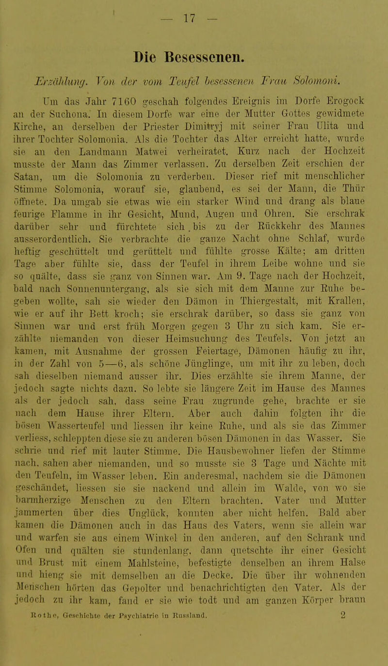 I — 17 - Die Besessenen. Efsählung. Von der vom Teufel heMSsenen Frau Solomoni. Um das Jahr 7160 geschah folgondos Ereignis im Dorfe Erogock an der Suchona. In diesem Dorfe war eine der Mutter Gottes gewidmete Kirche, an derselben der Priester Dimitr3'j mit seiner Frau ülita und ihrer Tochter Solomonia. Als die Tochter das Alter erreicht hatte, wurde sie an den Landmann Matwei verheiratet. Kurz nach der Hochzeit musste der Mann das Zimmer verlassen. Zu derselben Zeit erschien der Satan, um die Solomonia zu verderben. Dieser rief mit menschlicher Stimme Solomonia, worauf sie, glaubend, es sei der Mann, die Thür Öffnete. Da umgab sie etwas wie ein starkor Wind und drang als blaue feurige Flamme in ihr Gesicht, Mund, Augen und Ohren. Sie erschrak darüber sehr und fürchtete sich. bis zu der Eückkehr des Mannes ausserordentlich. Sie verbrachte die ganze Nacht ohne Schlaf, wurde heftig geschüttelt und gerüttelt und fühlte grosse Kälte; am dritten Tage aber fühlte sie, dass der Teufel in ihrem Leibe wohne und sie so quälte, dass sie ganz von Sinnen war. Am 9. Tage nach der Hochzeit, bald nach Sonnenuntergang, als sie sich mit dem Manne zur Euhe be- geben wollte, sah sie wieder den Dämon in Thiergestalt, mit Krallen, wie er auf ihr Bett kroch; sie erschrak darüber, so dass sie ganz von Sinnen war und erst früh Morgen gegen 3 Uhr zu sich kam. Sie er- zählte niemanden von dieser Heimsuchung des Teufels. Von jetzt an kamen, mit Ausnahme der grossen Feiertage, Dämonen häufig zu ihr, in der Zahl von 5—6, als schöne Jünglinge, wm mit ihr zu leben, doch sah dieselben niemand ausser ihr. Dies erzählte sie ihrem Manne, der jedoch sagte nichts dazu. So lebte sie längere Zeit im Hause des Mannes als der jedoch sah. dass seine Frau zugrunde gehe, brachte er sie nach dem Hause ihrer Eltern. Aber auch dahin folgten ihr die bösen Wasserteufel und Hessen ihr keine Euhe, und als sie das Zimmer verliess, schleppten diese sie zu anderen bösen Dämonen in das Wasser. Sie schrie und rief mit lauter Stimme. Die Hausbewohner liefen der Stimme nach, sahen aber niemanden, und so musste sie 3 Tage und Nächte mit den Teufeln, im Wasser leben. Ein anderesmal, nachdem sie die Dämonen a-eschändet, Hessen sie sie nackend und allein im Walde, von wo sie iiarmherzige Menschen zu den Eltern brachten. Vater und Mutter jammerten über dies Unglück, konnten aber nicht helfen. Bald aber kamen die Dämonen auch in das Haus des Vaters, wenn sie allein war und warfen sie aus einem Winkel in den anderen, auf den Schrank und Ofen und quälten sie stundenlang, dann quetschte ihr einer Gesicht lind Brust mit einem Mahlsteine, befestigte denselben an ihrem Halse und hieng sie mit demselben an (He Decke. Die über ihr wohnenden Menschen hörten das Gepolter und benachrichtigten den Vater. Als der jedoch zu ihr kam, fand er sie wie todt und am ganzen Körper braun Kothn, Onschlchtc der Psychiatrie in Rnssland. 2