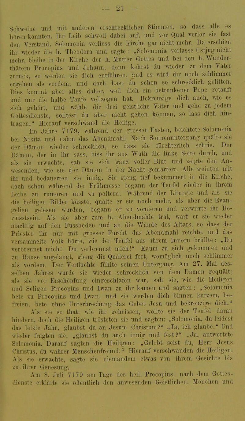 Schweine und mit anderen erschrecklichen Stimmen, so dass alle es liören konnten. Ihr Leib schwoll dabei auf, und vor Qual verlor sie fast den Verstand. Solomonia verliess die Kirche gar nicht mehr. Da erschien ihr wieder die h. Theodora luid sagte: „Solomonia verlasse Ustjug nicht mehr, bleibe in der Kirche der h. Mutter Gottes und bei den h. Wunder- thäterii Procopius und Johann, denn kehrst du wieder zu dem Vater zurück, so werden sie dich entführen, i:nd es wird dir noch schlimmer ergehen als vordem, und doch Ixast du schon so schrecklich gelitten. Dies kommt aber alles daher, weil dich ein betrunkener Popo getauft und nur die halbe Taufe vollzogen hat. Bekreuzige dich auch, wie es sich gehört, und wähle dir drei geistliche Vcäter und gehe zu jedem GottesHÜenste, solltest du aber nicht gehen können, so lass dich hin- tragen. Hierauf verschw^and die Heilige. Im Jahre 7179, w^ährend der grossen Fasten, beichtete Solomonia bei Nikita und nahm das Abendmahl. Nach Sonnenuntergang quälte sie der Dämon wieder schrecklich, so dass sie fürchterlich schrie. Der Dämon, der in ihr sass, biss ihr aus Wuth die linke Seite durch, und als sie envachte, sah sie sich ganz voller Blut und zeigte den An- wesenden, wie sie der Dämon in der Nacht gemartert. Alle weinten mit ihr und bedauerten sie innig. Sie gieng tief bekümmert in die Kirche, doch schon während der Frühmesse begann der Teufel wieder in ihrem Leibe zu rumoren und zu poltern. Während der Liturgie und als sie die heiligen Bilder küsste, quälte er sie noch mehr, als aber die Evan- gelien gelesen wurden, begann er zu vomieren und verwirrte ihr Be- vaisstsein. Als sie aber zum h. Abendmahle trat, warf er sie wieder mächtig auf den Fussbodeu und an die Wände des Altars, so dass der Priester ihr nur mit grosser Furcht das Abendmahl reichte, und das versammelte Volk hörte, wie der Teufel aus ihrem Innern brüllte: „Du verbrennst mich! Du verbrennst mich! Ka,um zu sich gekommen und zu Hause angelangt, gieng die Quälerei fort, womöglich noch schlimmer als vordem. Der Vei-fluchte fühlte seinen Untergang. Am 27. Mai des- selben Jahres wurde sie wieder schrecklich von dem Dämon gequält; als sie vor Erschöpfung eingeschlafen war, sah sie, wie die Heiligen imd Seligen Procopius und Iwan zu ihr kamen und sagten: „Solomonia bete zu Procopius und Iwan, und sie werden dich binnen kurzem, be- freien, bete ohne Unterbrechung das Gebet Jesu und bekreuzige dich. Als sie so that, wie ihr geheissen, wollte sie der Teufel daran hindeiTi, doch die Heüigen trösteten sie und sagten: „Solomonia, du leidest das letzte Jahr, glaubst du an Jesum Christum? „Ja, ich glaube. Und wieder fragten sie. „glaubst du auch innig nnd fest? ..Ja, antwortete^ Solomonia. Darauf sagten die Heiligen: „Gelobt seist du, Herr Jesus Christus, du wahrer Menschenfreund. Hierauf verschwanden die Heiligen. Als sie erwachte, sag-te sie niemandem etwas von ihrem Gesichte bis zu ihrer Genesung. Am 8. Juli 7179 am Tage des heil. Procopius, nach dem Gottes- dienste erklärte sie öftentlich den anwesenden Geistliclien, Mönchen und