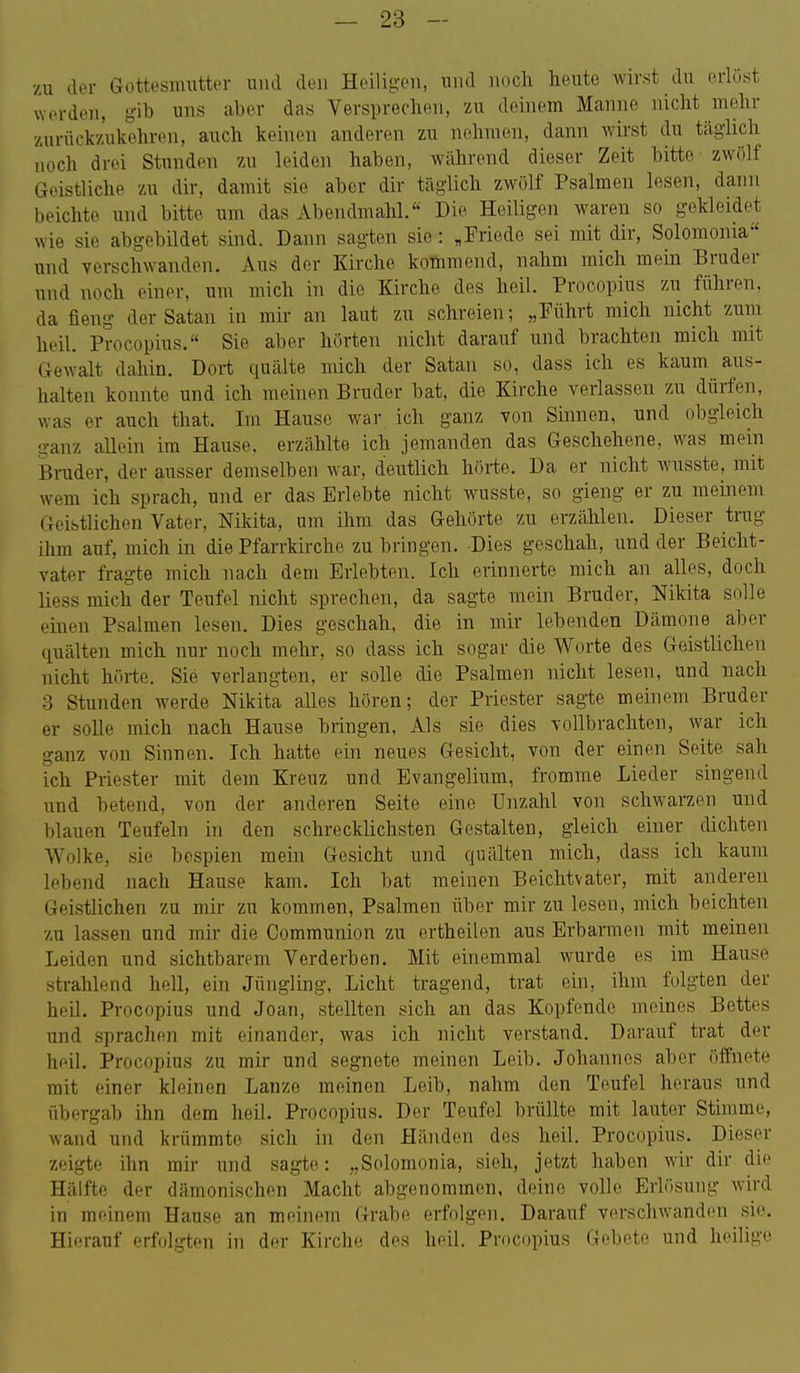 zu dor Gottesnmtter umi den Heiligen, und noch heute wirst du erlöst worden, gib uns aber das Versprechen, zu deinem Manne nicht mehr zurückzukehren, auch keinen anderen zu nehmen, dann Avirst du täghch nocli drei Stunden zu leiden haben, während dieser Zeit bitte zwölf Geistliche zu dir, damit sie aber dir täglich zwölf Psalmen lesen, dann beichte und bitte um das Abendmahl. Die Heiligen waren so gekleidet wie sie abgebildet sind. Dann sagten sie: „Friede sei mit dir, Solomonia und verschwanden. Aus der Kirche kommend, nahm mich mein Bruder und noch einer, um mich in die Kirche des heil. Procopius zu führen, da fieng der Satan in mir an laut zu schreien; „Führt mich nicht zum heil. Procopius. Sie aber hörten nicht darauf und brachten mich mit Gewalt dahin. Dort quälte mich der Satan so, dass ich es kaum aus- halten konnte und ich meinen Bruder bat, die Kirche verlassen zu dürfen, was er auch that. Im Hause war ich ganz von Sinnen, und obgleich ganz allein im Hause, erzählte ich jemanden das Geschehene, was mein Bruder, der ausser demselben war, deutlich hörte. Da er nicht wusste, mit wem ich sprach, und er das Erlebte nicht wusste, so gieng er zu meinem Geistlichen Vater, Nikita, um ihm das Gehörte zu erzählen. Dieser trug ihm auf, mich in die Pfarrkirche zu bringen. Dies geschah, und der Beicht- vater fragte mich nach dem Erlebten. Ich erinnerte mich an alles, doch liess mich der Teufel nicht sprechen, da sagte mein Bruder, Nikita solle einen Psalmen lesen. Dies geschah, die in mir lebenden Dämone aber quälten mich nur noch mehr, so dass ich sogar die Worte des Geistlichen nicht hörte. Sie verlangten, er solle die Psalmen nicht lesen, und nach 3 Stunden werde Nikita alles hören; der Priester sagte meinem Bruder er solle mich nach Hause bringen, Als sie dies vollbrachten, war ich ganz von Sinnen. Ich hatte ein neues Gesicht, von der einen Seite sah ich Priester mit dem Kreuz und Evangelium, fromme Lieder singend und betend, von der anderen Seite eine Unzahl von schwarzen und blauen Teufeln in den schrecklichsten Gestalten, gleich einer dichten Wolke, sie bespien mein Gesicht und quälten mich, dass ich kaum lebend nach Hause kam. Ich bat meinen Beichtvater, mit anderen Geistlichen zu mir zu kommen, Psalmen über mir zu lesen, mich beichten zu lassen und mir die Communion zu ertheilen aus Erbarmen mit meinen Leiden und sichtbarem Verderben. Mit einemmal wurde es im Hause strahlend hell, ein Jüngling, Licht tragend, trat ein, ihm folgten der heil. Procopius und Joan, stellten sich an das Kopfende meines Bettes und sprachen mit einander, was ich nicht verstand. Darauf trat der heil. Procopius zu mir und segnete meinen Leib. Johannes aber öffnete mit einer kleinen Lanze meinen Leib, nahm den Teufel heraus und übergab ihn dem heil. Procopius. Der Teufel brüllte mit lauter Stimme, wand und krümmte sich in den Händen des heil. Procopius. Dieser zeigte ihn mir und sagte: „Solomonia, sieh, jetzt haben wir dir die Hälfte der dämonischen Macht abgenommen, deine volle Erlösung wird in meinem Hause an meinem Grabe erfolgen. Darauf verschwanden sie. Hierauf erfolgten in der Kirche dos heil. Procopius Gebete und heilige