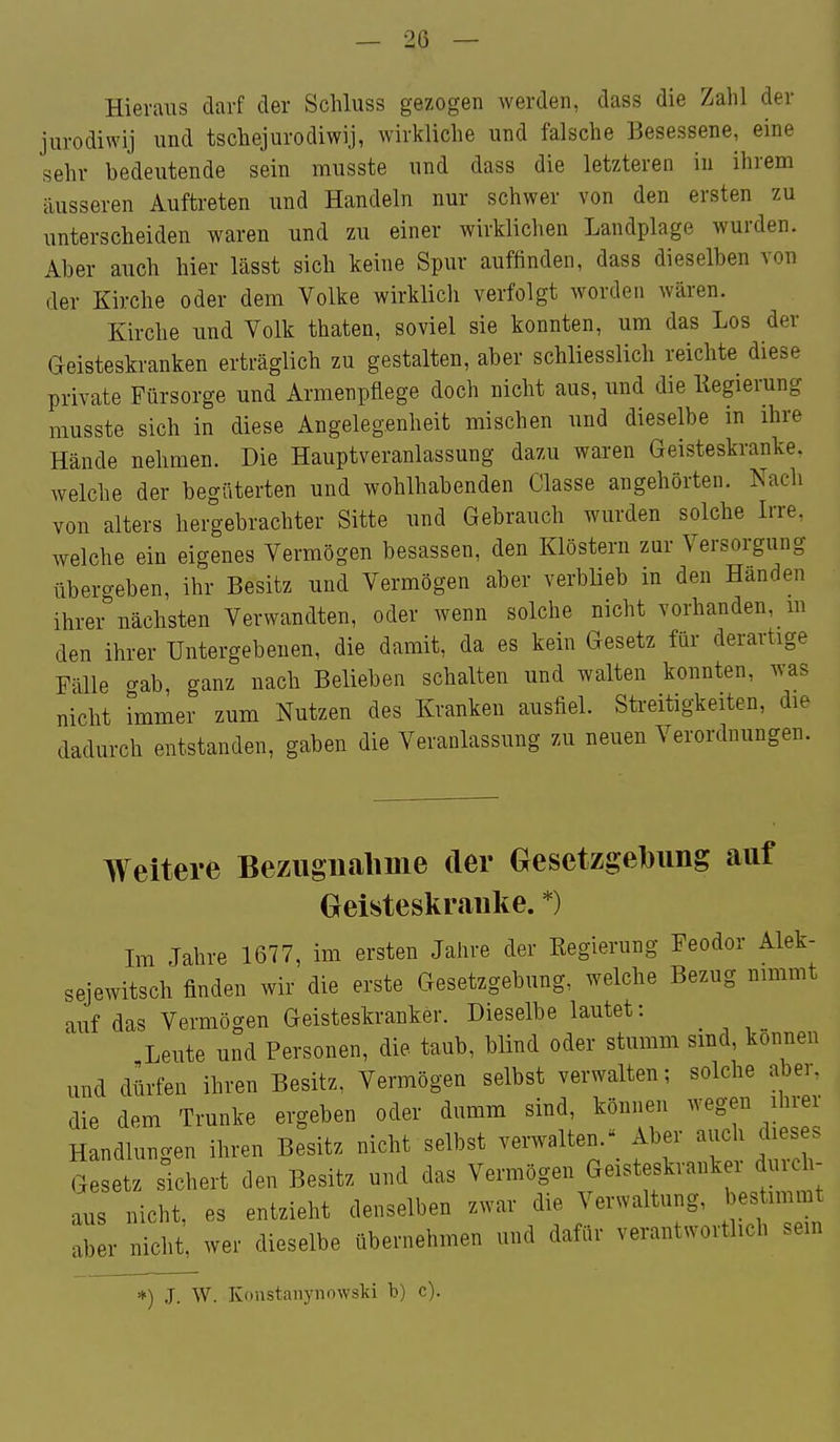 Hieraus darf der Schluss gezogen werden, dass die Zahl der jurodiwij und tschejurodiwij, wirkliche und falsche Besessene, eine sehr bedeutende sein musste und dass die letzteren in ihrem äusseren Auftreten und Handeln nur schwer von den ersten zu unterscheiden waren und zu einer wirklichen Landplage wurden. Aber auch hier lässt sich keine Spur auffinden, dass dieselben von der Kirche oder dem Volke wirklicli verfolgt worden wären. Kirche und Volk thaten, soviel sie konnten, um das Los der Geisteskranken erträglich zu gestalten, aber schliesslich reichte diese private Fürsorge und Armenpflege doch nicht aus, und die llegierung musste sich in diese Angelegenheit mischen und dieselbe in ihre Hände nehmen. Die Hauptveranlassung dazu waren Geisteskranke, welche der begüterten und wohlhabenden Classe angehörten. Nach von alters hergebrachter Sitte und Gebrauch wurden solche Irre, welche ein eigenes Vermögen besassen, den Klöstern zur Versorgung übergeben, ihr Besitz und Vermögen aber verbüeb in den Händen ihrer nächsten Verwandten, oder wenn solche nicht vorhanden, m den ihrer Untergebenen, die damit, da es kein Gesetz für derartige Fälle t^ab, ganz nach Belieben schalten und walten konnten, was nicht immer zum Nutzen des Kranken ausfiel. Streitigkeiten, die dadurch entstanden, gaben die Veranlassung zu neuen Verordnungen. Weitere Bezugnahme der Gesetzgebung auf Oeisteskranke. *) Im Jahre 1677, im ersten Jahre der Eegierung Feodor Alek- sejewitsch finden wir die erste Gesetzgebung, welche Bezug nimmt auf das Vermögen Geisteskranker. Dieselbe lautet: Leute und Personen, die taub, blind oder stumm smd, können und dürfen ihren Besitz, Vermögen selbst verwalten; solche aber, die dem Trünke ergeben oder dumm sind, können wegen ihrer Handlungen ihren Besitz nicht selbst verwalten.^ Aber auch dieses Gesetz sichert den Besitz und das Vermögen Geisteskrank i duicl - aus nicht, es entzieht denselben zwar die Verwaltung, bestimmt aber nicht, wer dieselbe übernehmen und dafür verantwortlich sein *) J. W. Konstaiiynowslii b) c).