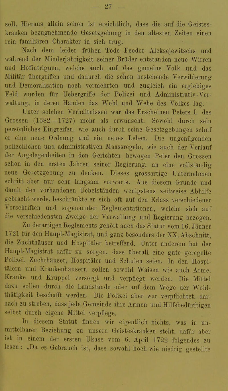 soll. Hieraus allein schon ist ersichtlicli, dass die auf die Geistes- kranken bezugnehmende Gesetzgebung in den ältesten Zeiten einen rein familiären Charakter in sich trug. Nach dem leider frühen Tode Feodor Aleksejewitschs und während der Minderjährigkeit seiner Brüder entstanden neue Wirren und Hofintriguen, welche auch auf das gemeine Volk und das Militär übergriffen und dadurch die schon bestehende Verwilderung und Demoralisation noch vermehrten und zugleich ein ergiebiges Feld wurden für üebergriffe der Polizei und Administrativ-Ver- waltung, in deren Händen das Wohl und Wehe des Volkes lag. Unter solchen Verhältnissen war das Erscheinen Peters 1. des Grossen (1682—1727) mehr als erwünscht. Sowohl durch sein persönliches Eingreifen, wie auch dnrch seine Gesetzgebungen schuf er eine neue Ordnung und ein neues Leben. Die ungenügenden polizeilichen und administrativen Maassregeln, wie auch der Verlauf der Angelegenheiten in den Gerichten bewogen Peter den Grossen schon in den ersten Jahren seiner Kegierung, an eine vollständig neue Ge-setzgebung zu denken. Dieses grossartige Unternehmen schritt aber nur sehr langsam vorwärts. Aus diesem Grunde und damit den vorhandenen Uebelständen wenigstens zeitweise Abhilfe gebracht werde, beschränkte er sich oft auf den Erlass verschiedener Vorschriften und sogenannter Reglementationen, welche sich auf die verschiedensten Zweige der Verwaltung und Eegierung bezogen. Zu derartigen Keglements gehört auch das Statut vom 16. Jänner 1721 für den Haupt-Magistrat, und ganz besonders der XX. Abschnitt, die Zuchthäuser und Hospitäler betreffend. Unter anderem hat der Haupt-Magistrat dafür zu sorgen, dass überall eine gute geregelte Polizei, Zuchthäuser, Hospitäler und Schulen seien. In den Hospi- tälern und Krankenhäusern sollen sowohl Waisen wie auch Arme, Kranke und Krüppel versorgt und verpflegt werden. Die Mittel dazu sollen durch die Landstände oder auf dem Wege der Wohl- thätigkeit beschafft werden. Die Polizei aber war verpflichtet, dar- nach zu streben, dass jede Gemeinde ihre Armen und Hilfsbedürftigen selbst durch eigene Mittel verpflege. In diesem Statut finden wir eigentlich nichts, was in un- mittelbarer Beziehung zu unsern Geisteskranken steht, dafür aber ist in einem der ersten Ukase vom 6. April 1722 folgendes zu lesen: „Da es Gebrauch ist, dass sowohl hoch wie niedrig jrestellte