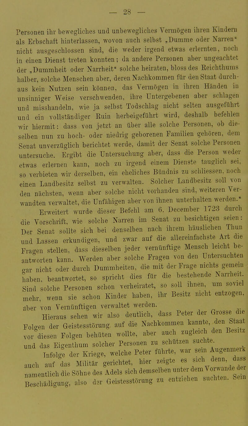Personen ihr bewegliches und unbewegliches Vermögen ihren Kindern als Erbschaft hinterlassen, wovon auch selbst ,Dumme oder Narren nicht ausgeschlossen sind, die weder irgend etwas erlernten, noch in einen Dienst treten konnten; da andere Personen aber ungeachtet der „Dummheit oder Narrheit solche heiraten, bloss des Reichthums halber, solche Menschen aber, deren Nachkommen für den Staat durch- aus kein Nutzen sein können, das Vermögen in ihren Händen in unsinniger Weise verschwenden, ihre Untergebenen aber schlagen und misshandeln, Avie ja selbst Todschlag nicht selten ausgeführt und ein vollständiger Euin herbeigeführt wird, deshalb befehlen wir hiermit: dass von jetzt an über alle solche Personen, ob die- selben nun zu hoch- oder niedrig geborenen Familien gehören, dem Senat unverzüglich berichtet werde, damit der Senat solche Personen untersuche. Ergibt die Untersuchung aber, dass die Person weder etwas erlernen kann, noch zu irgend einem Dienste tauglich sei. so verbieten wir derselben, ein eheliches Bündnis zu schliessen. noch einen Landbesitz selbst zu verwalten. Solcher Landbesitz soll von den nächsten, wenn aber solche nicht vorhanden sind, weiteren Ver- wandten verwaltet, die Unfähigen aber von ihnen unterhalten werden. Erweitert wurde dieser Befehl am 6. December 1723 durch die Vorschrift, wie solche Narren im Senat zu besichtigen seien: Der Senat sollte sich bei denselben nach ihrem häuslichen Thun und Lassen erkundigen, und zwar auf die allereinfachste Art die Fragen stellen, dass dieselben jeder vernünftige Mensch leicht be- antworten kann. Werden aber solche Fragen von den Untersuchten gar nicht oder durch Dummheiten, die mit der Frage nichts gemein haben, beantwortet, so spricht dies für die bestehende Narrheit Sind solche Personen schon verheiratet, so soll ihnen, um soviel mehr, wenn sie schon Kinder haben, ihr Besitz nicht entzogen, aber von Vernünftigen verwaltet werden. Hieraus sehen wir also deutlich, dass Peter der öjosse die Folgen der Geistesstörung auf die Nachkommen kannte, den Staat vor diesen Folgen behüten wollte, aber auch zugleich den Besitz und das Eigenthum solcher Personen zu schützen suchte. Infolge der Kriege, welche Peter führte, war sein Augenmerk auch auf das Militär gerichtet, hier zeigte es sich denn, d ss :! lieh die Söhne des Mels sich demselben luiter dem Voi^^de e Beschädigung, also der Geistesstörung zu entziehen suchten. Sein