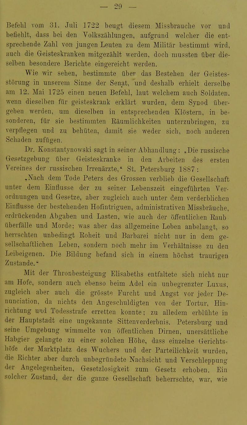 Befehl vom 31. Juli 1722 beugt diesem Missbrauclie vor und befiehlt, dass bei den Volkszählungen, aufgrund welcher die ent- sprechende Zahl von jungen Leuten zu dem Militär bestimmt wird, auch die Geisteskranken mitgezählt werden, doch mussten über die- selben besondere Berichte eingereicht werden. Wie wir sehen, bestimmte über das Bestehen der Geistes- störung in unserem Sinne der Senat, und deshalb erhielt derselbe am 12. Mai 1725 einen neuen Befehl, laut welchem auch Soldaten, wenn dieselben für geisteskrank erklärt wurden, dem Synod über- geben werden, um dieselben in entsprechenden Klöstern, in be- sonderen, für sie bestimmten Räumlichkeiten unterzubringen, zu verpflegen und zu behüten, damit sie weder sich, noch anderen Schaden zufügen. Dr. Konstantynowski sagt in seiner Abhandlung: „Die russische Gesetzgebung über Geisteskranke in den Arbeiten des ersten Vei 'eines der russischen Irrenärzte, St. Petersbiirsf 1887 • „Nach dem Tode Peters des Grossen verblieb die Gesellschaft unter dem Einflüsse der zu seiner Lebenszeit eingeführten Ver- ordnungen und Gesetze, aber zugleich auch unter dem verderblichen Einflüsse der bestehenden Hofintriguen, administrativen Missbräuche, erdrückenden Abgaben und Lasten, wie auch der öffentliclien Eaub Überfälle und Morde; was aber das allgemeine Leben anbelangt, so heiTschten unbedingt Roheit und Barbarei nicht nur in dem ge- sellschaftlichen Leben, sondern noch mehr im Verhältnisse zu den Leibeigenen. Die Bildung befand sich in einem höchst traurigen Zustande. Mit der Thronbesteigung Elisabeths entfaltete sich nicht nur am Hofe, sondern auch ebenso beim Adel ein unbegrenzter Luxus, zugleich aber auch die grösste Furcht und Angst vor jeder De- nunciation. da nichts den Angeschuldigten von der Tortur, Hin- richtung und Todesstrafe erretten konnte; zu alledem erblühte in der Hauptstadt eine ungekannte Sittenverderbnis. Petersburg und seine Umgebung wimmelte von öffentlichen Dirnen, unersättliche Habgier gelangte zu einer solchen Höhe, dass einzelne Gerichts- höfe der Marktplatz des Wuchers und der Parteilichkeit wurden, die Richter aber durch unbegründete Nachsicht und Verschleppung der Angelegenheiten, Gesetzlosigkeit zum Gesetz erhoben. Ein solclier Zustand, der die ganze Gesellschaft beherrschte, war, wie
