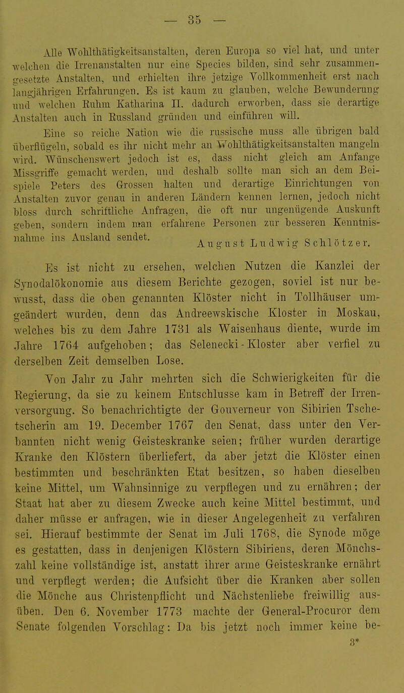 Alle Wohltliätig-keitsaustaltea, deren Europa so viel liat, und unter welchen die Irrenanstalten nur eine Speeles bilden, sind sehr zusammen- gesetzte Anstalten, und erhielten ihre jetzige Vollkommenheit erst nach langjährigen Erfahrungen. Es ist kaum zu glauhen, welche Bewunderung und welchen Euhm Katharina II. dadurch erworben, dass sie derartige Anstalten auch in Eussland gründen und einführen wiU. Eine so reiche Nation wie die russische muss alle übrigen bald überflügeln, sobald es ihr nicht mehr an Wohlthätigkeitsanstalten mangeln wird. Wünschenswert jedoch ist es, dass nicht gleich am Anfange Missgriffe gemacht werden, und deshalb sollte man sich an dem Bei- spiele Peters des Grossen halten und derartige Einrichtungen von Anstalten zuvor genau in anderen Ländern kennen lernen, jedoch nicht bloss durch schriftliche Anfi-agen, die oft nur ungenügende Auskunft geben, sondern indem man erfahrene Personen zur besseren Kenntnis- nähme ins Ausland sendet. a u g u s t L u d w i g S c h 1 ö t z e r. Es ist nicht zu ersehen, welchen Nutzen die Kanzlei der Synodalökonomie aus diesem Berichte gezogen, soviel ist nur be- wusst, dass die oben genannten Klöster nicht in Tollhäuser um- geändert Avurden, denn das Andreewskische Kloster in Moskau, Avelches bis zu dem Jahre 1731 als Waisenhaus diente, wurde im Jahre 1764 aufgehoben; das Selenecki - Kloster aber verfiel zu derselben Zeit demselben Lose. Von Jahr zu Jahr mehrten sich die Schv\rierigkeiten für die Regierung, da sie zu keinem Entschlüsse kam in Betreff der Irren- versorguug. So benachrichtigte der Gouverneur von Sibirien Tsche- tscherin am 19. December 1767 den Senat, dass unter den Ver- bannten nicht wenig Geisteskranke seien; früher wurden derartige Kranke den Klöstern überliefert, da aber jetzt die Klöster einen bestimmten und beschränkten Etat besitzen, so haben dieselben keine Mittel, um Wahnsinnige zu verpflegen und zu ernähren; der Staat hat aber zu diesem Zwecke auch keine Mittel bestimmt, und daher müsse er anfragen, wie in dieser Angelegenheit zu verfahren sei. Hierauf bestimmte der Senat im Juli 1768, die Synode möge es gestatten, dass in denjenigen Klöstern Sibiriens, deren Mönchs- xahl keine vollständige ist, anstatt ihrer arme Geisteskranke ernährt und verpflegt werden; die Aufsicht über die Kranken aber sollen die Mönche aus Christenpflicht und Nächstenliebe freiwillig aus- üben. Den 6. November 1773 machte der General-Procuror dem Senate folgenden Vorschlag: Da bis jetzt noch immer keine be-