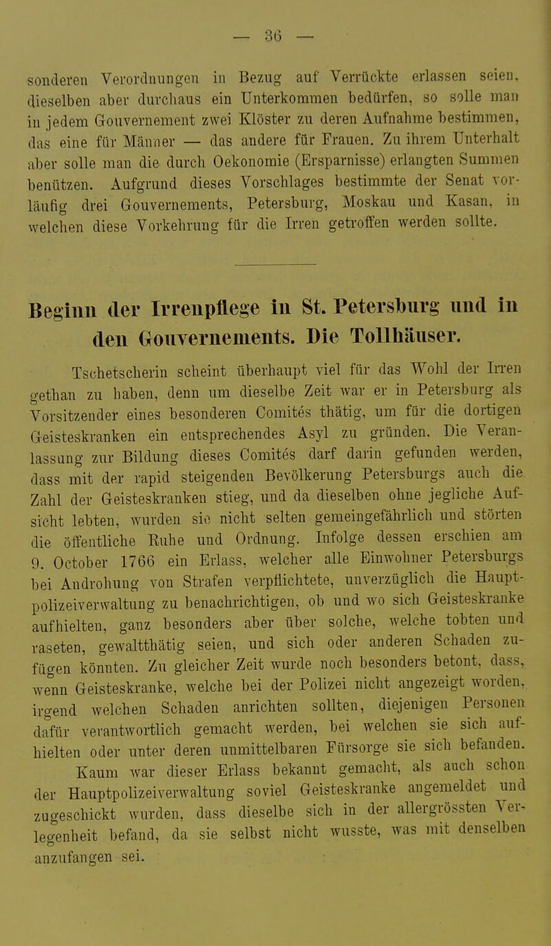 sonderen Verordnungen in Bezug auf Verrückte erlassen seien, dieselben aber durchaus ein Unterkommen bedürfen, so solle man in jedem Gouvernement zwei Klöster zu deren Aufnahme bestimmen, das eine für Männer — das andere für Frauen. Zu ihrem Unterhalt aber solle man die durch Oekonomie (Ersparnisse) erlangten Summen benützen. Aufgrund dieses Vorschlages bestimmte der Senat vor- läufig drei Gouvernements, Petersburg, Moskau und Kasan, in welchen diese Vorkehrung für die Irren getroffen werden sollte. Begiim der Irreupflege in St. Petersl)iirg und in den Gouvernements. Die Tollhäuser. Tschetscherin scheint überhaupt viel für das Wohl der IiTen gethan zu haben, denn um dieselbe Zeit war er in Petersburg als Vorsitzender eines besonderen Comites thätig, um für die dortigen Geisteskranken ein entsprechendes Asyl zu gründen. Die Veran- lassung zm- Bildung dieses Comites darf darin gefunden werden, dass mit der rapid steigenden Bevölkerung Petersburgs auch die Zahl der Geisteskranken stieg, und da dieselben ohne jegliche Auf- sicht lebten, wurden sie nicht selten gemeingefährlich und störten die öffentliche Ruhe und Ordnung. Infolge dessen erschien am 9. October 1766 ein Eiiass, welcher alle Einwohner Petersburgs bei Androhung von Strafen verpflichtete, unverzüglich die Haupt- polizeiverwaltung zu benachrichtigen, ob und wo sich Geisteskranke aufhielten, ganz besonders aber über solche, welche tobten und raseten, gewaltthätig seien, und sich oder anderen Schaden zu- fügen könnten. Zu gleicher Zeit wurde noch besonders betont, dass, wenn Geisteskranke, welche bei der Polizei nicht angezeigt worden, irgend welchen Schaden anrichten sollten, diejenigen Personen diftir verantwortlich gemacht werden, bei welchen sie sich auf- hielten oder unter deren unmittelbaren Fürsorge sie sich befanden. Kaum war dieser Erlass bekannt gemacht, als auch schon der Hauptpolizeiverwaltung soviel Geisteskranke angemeldet und zugeschickt wurden, dass dieselbe sich in der allergrössten Ver- legenheit befand, da sie selbst nicht wusste, was mit denselben anzufangen sei.