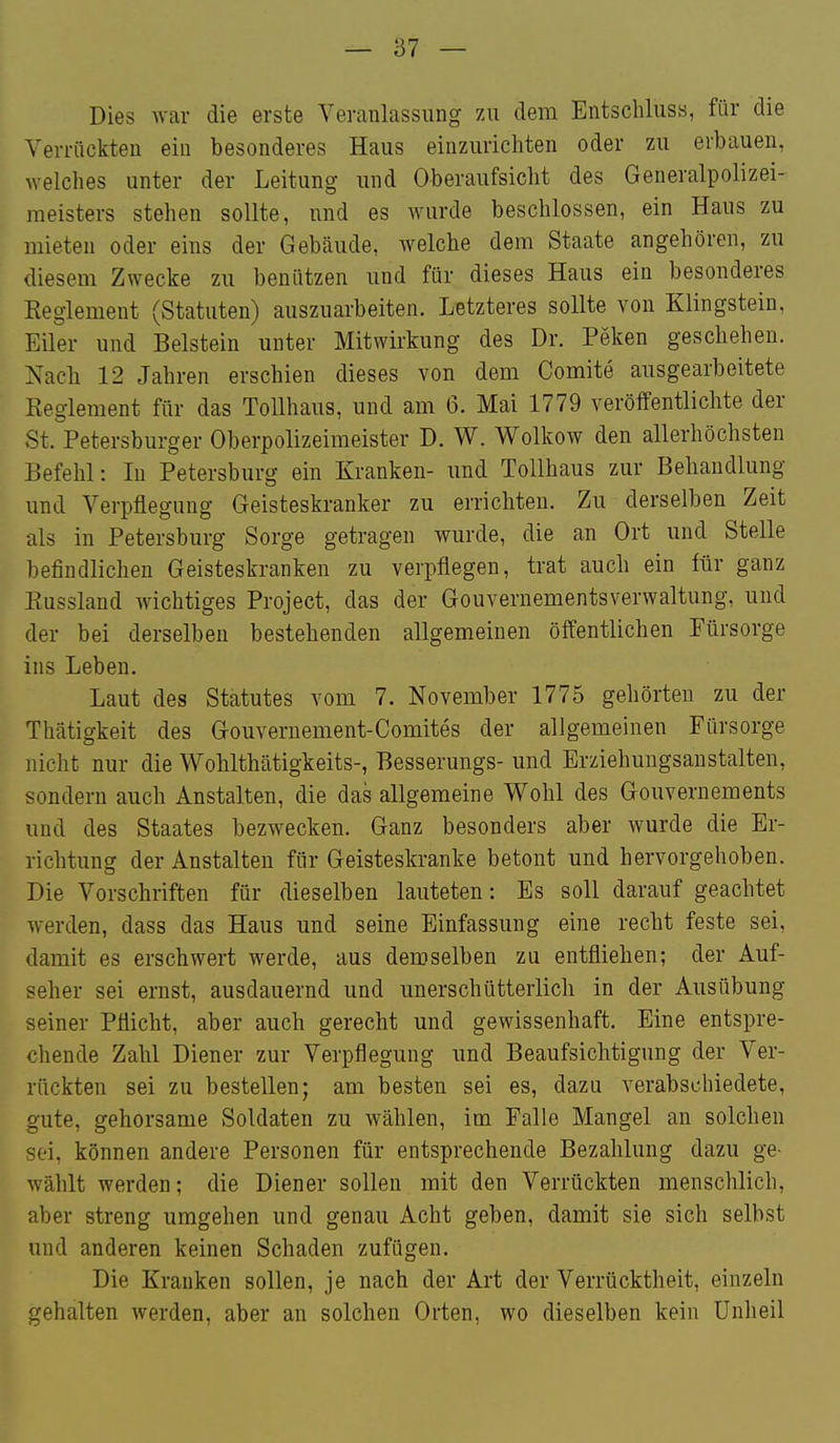 Dies war die erste Veranlassung zu dem Entschluss, für die Verrückten ein besonderes Haus einzurichten oder zu erbauen, welches unter der Leitung und Oberaufsicht des Generalpolizei- meisters stehen sollte, und es wurde beschlossen, ein Haus zu mieten oder eins der Gebäude, welche dem Staate angehören, zu diesem Zwecke zu benützen und für dieses Haus ein besonderes Eeglement (Statuten) auszuarbeiten. Letzteres sollte von Klingstein, Eiler und Beistein unter Mitwirkung des Dr. Peken geschehen. Nach 12 Jahren erschien dieses von dem Comite ausgearbeitete Eeglement für das Tollhaus, und am 6. Mai 1779 veröffentlichte der St. Petersburger Oberpolizeimeister D. W. Wolkow den allerhöchsten Befehl: In Petersburg ein Kranken- und Tollhaus zur Behandlung und Verpflegung Geisteskranker zu errichten. Zu derselben Zeit als in Petersburg Sorge getragen wurde, die an Ort und Stelle befindlichen Geisteskranken zu verpflegen, trat auch ein für ganz Kussland wichtiges Project, das der Gouvernementsverwaltung, und der bei derselben bestehenden allgemeinen öffentlichen Fürsorge ins Leben. Laut des Statutes vom 7. November 1775 gehörten zu der Thätigkeit des Gouvernement-Comites der allgemeinen Fürsorge nicht nur die Wohlthätigkeits-, Besserungs- und Erziehungsanstalten, sondern auch Anstalten, die das allgemeine Wohl des Gouvernements und des Staates bezwecken. Ganz besonders aber wurde die Er- richtung der Anstalten für Geisteskranke betont und hervorgehoben. Die Vorschriften für dieselben lauteten: Es soll darauf geachtet werden, dass das Haus und seine Einfassung eine recht feste sei, damit es erschwert werde, aus demselben zu entfliehen; der Auf- seher sei ernst, ausdauernd und imerschütterlich in der Ausübung seiner Pflicht, aber auch gerecht und gewissenhaft. Eine entspre- chende Zahl Diener zur Verpflegung und Beaufsichtigung der Ver- rückten sei zu bestellen; am besten sei es, dazu verabschiedete, gute, gehorsame Soldaten zu wählen, im Falle Mangel an solchen sei, können andere Personen für entsprechende Bezahlung dazu ge- wählt werden; die Diener sollen mit den Verrückten menschlich, aber streng umgehen und genau Acht geben, damit sie sich selbst und anderen keinen Schaden zufügen. Die Krauken sollen, je nach der Art der Verrücktheit, einzeln gehalten werden, aber an solchen Orten, wo dieselben kein Unheil