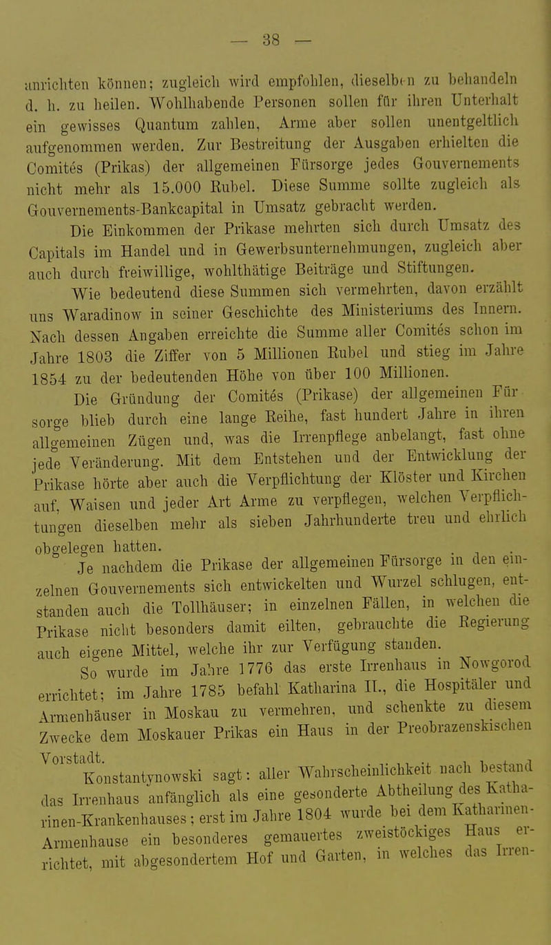 unricliten können; zugleich wird empfohlen, dieselbe zu beliandeln d. h. zu heilen. Wohlhabende Personen sollen für ihren Unterhalt ein gewisses Quantum zahlen, Arme aber sollen unentgeltlich aufgenommen werden. Zur Bestreitung der Ausgaben erhielten die Comites (Prikas) der allgemeinen Fürsorge jedes Gouvernements nicht mehr als 15.000 Rubel. Diese Summe sollte zugleich als Gouvernements-Bankcapital in Umsatz gebracht werden. Die Einkommen der Prikase mehrten sich durch Umsatz des Capitals im Handel und in Gewerbsunternehmungen, zugleich aber auch durch freiwillige, wohlthätige Beiträge und Stiftungen. Wie bedeutend diese Summen sich vermehrten, davon erzählt uns Waradinow in seiner Geschichte des Ministeriums des Innern. Nach dessen Angaben erreichte die Summe aller Comites schon im Jahre 1803 die Ziffer von 5 Millionen Eubel und stieg im Jahre 1854 zu der bedeutenden Höhe von über 100 Millionen. Die Gründung der Comites (Prikase) der allgemeinen Für sorge blieb durch eine lange Reihe, fast hundert Jahre in ihren allgemeinen Zügen und, was die Irrenpflege anbelangt, fast ohne jede Veränderung. Mit dem Entstehen und der Entwicklung der Prikase hörte aber auch die Verpflichtung der Klöster und Kirchen auf Waisen imd jeder Art Arme zu verpflegen, welchen Verpflich- tungen dieselben mehr als sieben Jahrhunderte treu und ehrlich obgelegen hatten. Je nachdem die Prikase der allgemeinen Fürsorge m den em- zelnen Gouvernements sich entwickelten und Wurzel schlugen, ent- standen auch die Tollhäuser; in einzelnen Fällen, in welchen die Prikase nicht besonders damit eilten, gebrauchte die Regierung auch eigene Mittel, welche ihr zur Verfügung standen. So wurde im Jahre 1776 das erste Irrenhaus in Nowgorod errichtet; im Jahre 1785 befahl Katharina IL, die Hospitäler und Armenhäuser in Moskau zu vermehren, und schenkte zu diesem Zwecke dem Moskauer Prikas ein Haus in der Preobrazenskischen ^'''^'Konstantynowski sagt: aller Wahrscheinlichkeit nach bestand das Irrenhaus anfänglich als eine gesonderte Abtheilung des Katha- rinen-Krankenhauses ; erst im Jahre 1804 wurde bei dem Katharinen- Armenhause ein besonderes gemauertes zweistöckiges Haus er- richtet, mit abgesondertem Hof und Garten, m welches das Irren-