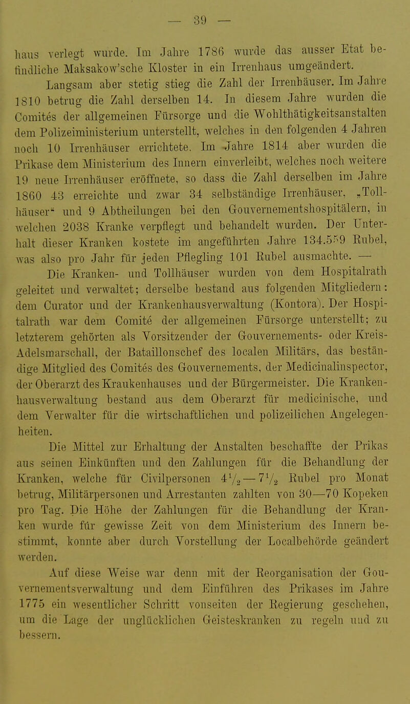 liaus verlegt wurde. Im Jahre 1786 wurde das ausser Etat be- findliche Maksakow'sche Kloster in ein Irrenhaus umgeändert. Langsam aber stetig stieg die Zahl der Irrenhäuser. Im Jahre ISIO betrug die Zahl derselben 14. In diesem Jahre wurden die Comites der allgemeinen Fürsorge und die Wohlthätigkeitsanstalten dem Polizeiministerium unterstellt, welches in den folgenden 4 Jahren noch 10 Irrenhäuser errichtete. Im Jahre 1814 aber Avurden die Prikase dem Ministerium des Innern einverleibt, welches noch weitere 19 neue Irrenhäuser eröffnete, so dass die Zahl derselben im Jahre 1860 43 erreichte und zwar 34 selbständige Irrenhäuser, „Toll- häuser und 9 Abtheilungen bei den Gouvernementshospitälern, in welchen 2038 Kranke verpflegt und behandelt wurden. Der Unter- halt dieser Kranken kostete im angeführten Jahre 134.5r>9 Kübel, was also pro Jahr für jeden Pflegling 101 Kübel ausmachte. — Die Kranken- und Tollhäuser wurden von dem Hospitalrath geleitet und verwaltet; derselbe bestand aus folgenden Mitgliedern: dem Curator und der Krankenhausverwaltung (Kontora). Der Hospi- talrath war dem Comite der allgemeinen Fürsorge unterstellt; zu letzterem gehörten als Vorsitzender der Gouvernements- oder Kreis- Adelsmarschall, der Bataillonschef des localen Militärs, das bestän- dige Mitglied des Comites des Gouvernements, der Medicinalinspector, der Oberarzt des Kraukenhauses und der Bürgermeister. Die Kranken- hausverwaltung bestand aus dem Oberarzt für medicinische, und dem Verwalter für die wirtschaftlichen und polizeilichen Angelegen- heiten. Die Mittel zur Erhaltung der Anstalten beschaffte der Prikas aus seinen Einkünften und den Zahlungen für die Behandlung der Kranken, welche für Civilpersonen 4V2 — Kübel pro Monat beti-ug, Militärpersonen und AiTestanten zahlten von 30—70 Kopeken pro Tag. Die Höhe der Zahlungen für die Behandlung der Kran- ken wurde für gewisse Zeit von dem Ministerium des Innern be- stimmt, konnte aber durch Vorstellung der Localbehörde geändert werden. xVuf diese Weise war denn mit der Reorganisation der Gou- vernementsverwaltung und dem Einführen des Prikases im Jahre 1775 ein wesentlicher Schritt vonseiten der Kegierung geschehen, um die Lage der unglücklichen Geisteskranken zu regeln und zu bessern.