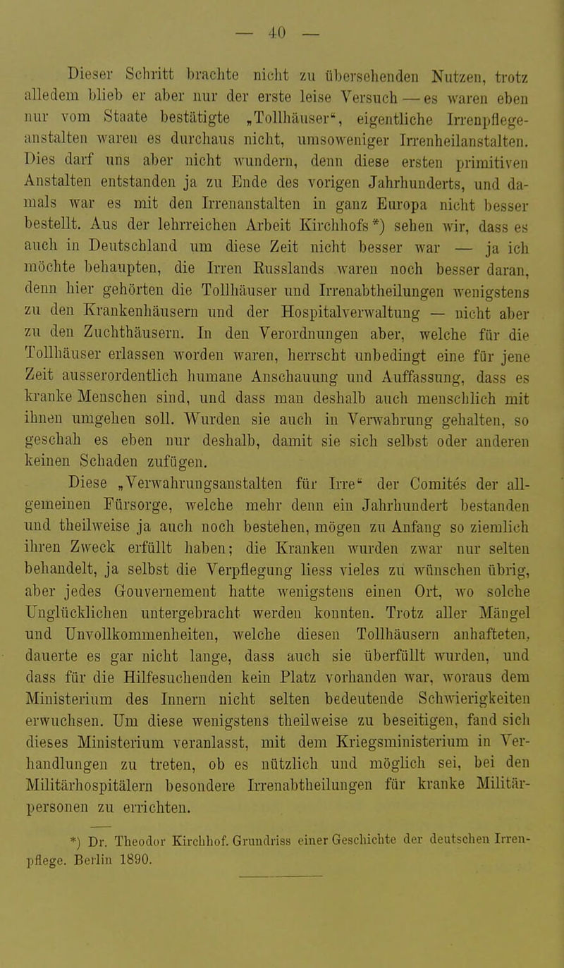 Dieser Schritt brachte niclit zu übersehenden Nutzen, trotz alledem blieb er aber nur der erste leise Versuch — es waren eben nur vom Staate bestätigte „Tollhäuser% eigentliche Irrenpflege- anstalten waren es durchaus nicht, umsoweniger Irrenheilanstalten. Dies darf uns aber nicht wundern, denn diese ersten primitiven Anstalten entstanden ja zu Ende des vorigen Jahrhunderts, und da- mals war es mit den Irrenanstalten in ganz Europa nicht besser bestellt. Aus der lehrreichen Arbeit Kirchhofs *) sehen wir, dass es auch in Deutschland um diese Zeit nicht besser war — ja ich möchte behaupten, die Irren Russlands waren noch besser daran, denn hier gehörten die Tollhäuser und Irrenabtheilungen wenigstens zu den Krankenhäusern und der Hospitalverwaltung — nicht aber zu den Zuchthäusern. In den Verordnungen aber, welche für die Tollhäuser erlassen worden waren, herrscht unbedingt eine für jene Zeit ausserordentlich humane Anschauung und Auffassung, dass es kranke Menschen sind, und dass man deshalb auch mensclilich mit ihnen umgehen soll. Wurden sie auch in Verwahrung gehalten, so geschah es eben nur deshalb, damit sie sich selbst oder anderen keinen Schaden zufügen. Diese „Verwahrungsanstalten für Irre der Comites der all- gemeinen Fürsorge, welche mehr denn ein Jahrhundert bestanden und theilweise ja auch noch bestehen, mögen zu Anfang so ziemlich ihren Zweck erfüllt haben; die Kranken wurden zwar nur selten behandelt, ja selbst die Verpflegung liess vieles zu wünschen übrig, aber jedes Gouvernement hatte wenigstens einen Ort, wo solche Unglücklichen untergebracht werden konnten. Trotz aller Mängel und ünvollkommenheiten, welche diesen Tollhäusern anhafteten, dauerte es gar nicht lange, dass auch sie überfüllt wurden, und dass für die Hilfesuchenden kein Platz vorhanden war, woraus dem Ministerium des Innern nicht selten bedeutende Schwierigkeiten erwuchsen. Um diese wenigstens theilweise zu beseitigen, fand sich dieses Ministerium veranlasst, mit dem Kriegsministerium in Ver- handlungen zu treten, ob es nützlich und möglich sei, bei den Militärhospitälern besondere Irrenabtheilungen für kranke Militär- personen zu errichten. *) Dr. Theodor Kircliliof. Grundriss einer Geschichte der deutscheu Irren- pflege. Berlin 1890.