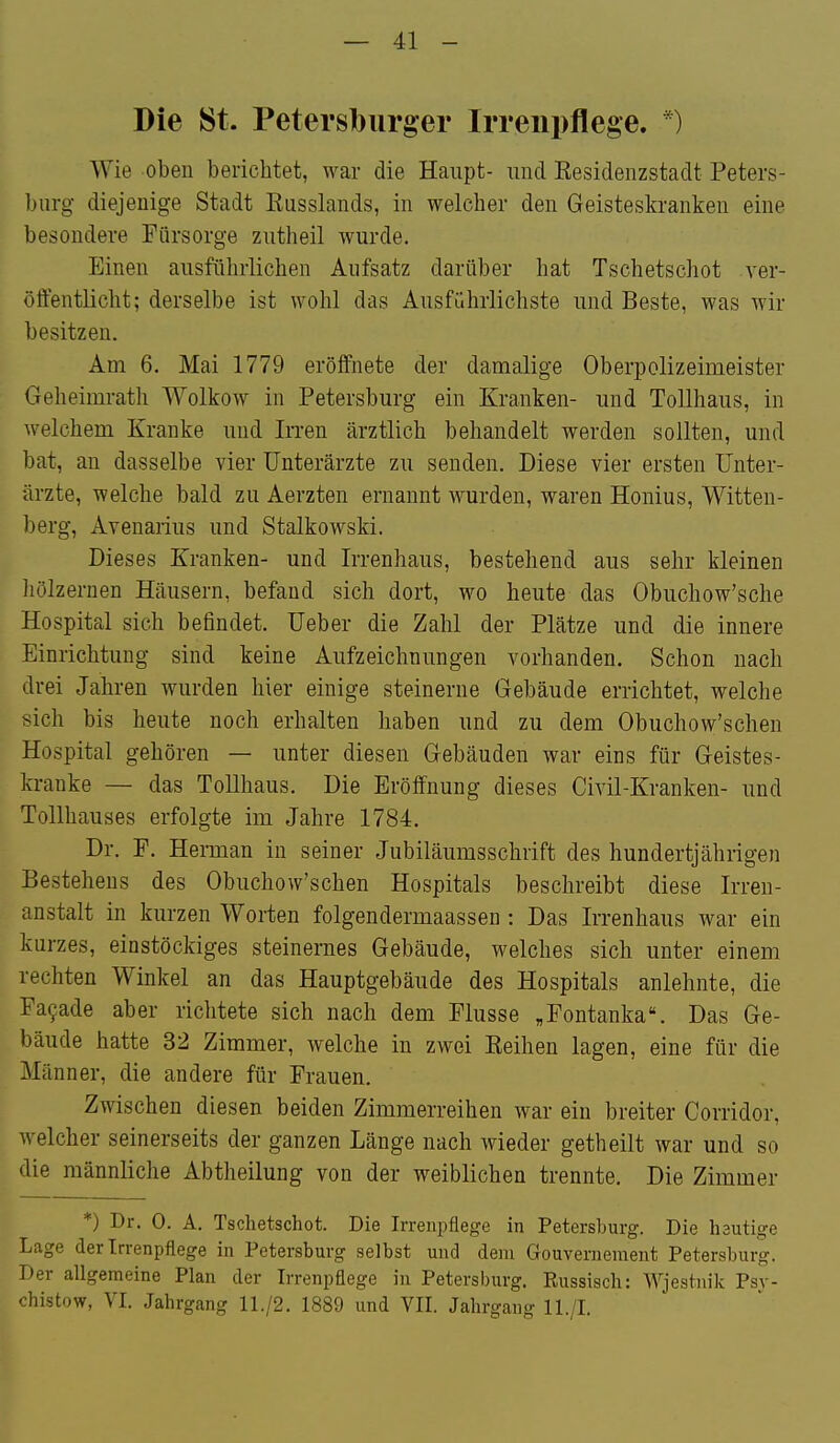 Die St. Petersburger Irrenpflege. *) Wie oben berichtet, war die Haupt- und Kesidenzstadt Peters- burg diejenige Stadt Eusslands, in welcher den Geisteskranken eine besondere Fürsorge zutheil wurde. Einen ausführlichen Aufsatz darüber hat Tschetschot ver- öffentlicht; derselbe ist wohl das Ausführlichste und Beste, was wir besitzen. Am 6. Mai 1779 eröffnete der damalige Oberpolizeimeister Geheimrath Wolkow in Petersburg ein Kranken- und Tollhaus, in welchem Kranke und IiTen ärztlich behandelt werden sollten, und bat, an dasselbe vier Unterärzte zu senden. Diese vier ersten Unter- ärzte, welche bald zu Aerzten ernannt wurden, waren Honius, Witten- berg, Avenarius und Stalkowski. Dieses Kranken- und Irrenhaus, bestehend aus sehr kleinen liölzernen Häusern, befand sich dort, wo heute das Obuchow'sche Hospital sich befindet. Ueber die Zahl der Plätze und die innere Einrichtung sind keine Aufzeichnungen vorhanden. Schon nach drei Jahren wurden hier einige steinerne Gebäude errichtet, welche sich bis heute noch erhalten haben und zu dem Obuchow'schen Hospital gehören — unter diesen Gebäuden war eins für Geistes- kranke — das Tollhaus. Die Eröffnung dieses Civil-Kranken- und Tollhauses erfolgte im Jahre 1784. Dr. F. Herman in seiner Jubiläumsschrift des hundertjährigen Bestehens des Obuchow'schen Hospitals beschreibt diese Irren- anstalt in kurzen Worten folgendermaassen : Das Irrenhaus war ein kurzes, einstöckiges steinernes Gebäude, welches sich unter einem rechten Winkel an das Hauptgebäude des Hospitals anlehnte, die Fa9ade aber richtete sich nach dem Flusse „Fontanka. Das Ge- bäude hatte 32 Zimmer, welche in zwei Eeihen lagen, eine für die Männer, die andere für Frauen. Zwischen diesen beiden Zimmerreihen war ein breiter Corridor, w^elcher seinerseits der ganzen Länge nach wieder getheilt war und so die männliche Abtheilung von der weiblichen trennte. Die Zimmer *) Dr. 0. A. Tschetschot. Die Irrenpflege in Petersburg. Die heutige Lage der Trrenpfiege in Petersburg selbst und dem Gouvernement Petersburg. Der allgemeine Plan der Irrenpflege in Petersburg. Russisch: Wjestnik Psv- chistow, VI. Jahrgang 11./2. 1889 und VII. Jahrgang ll./I.