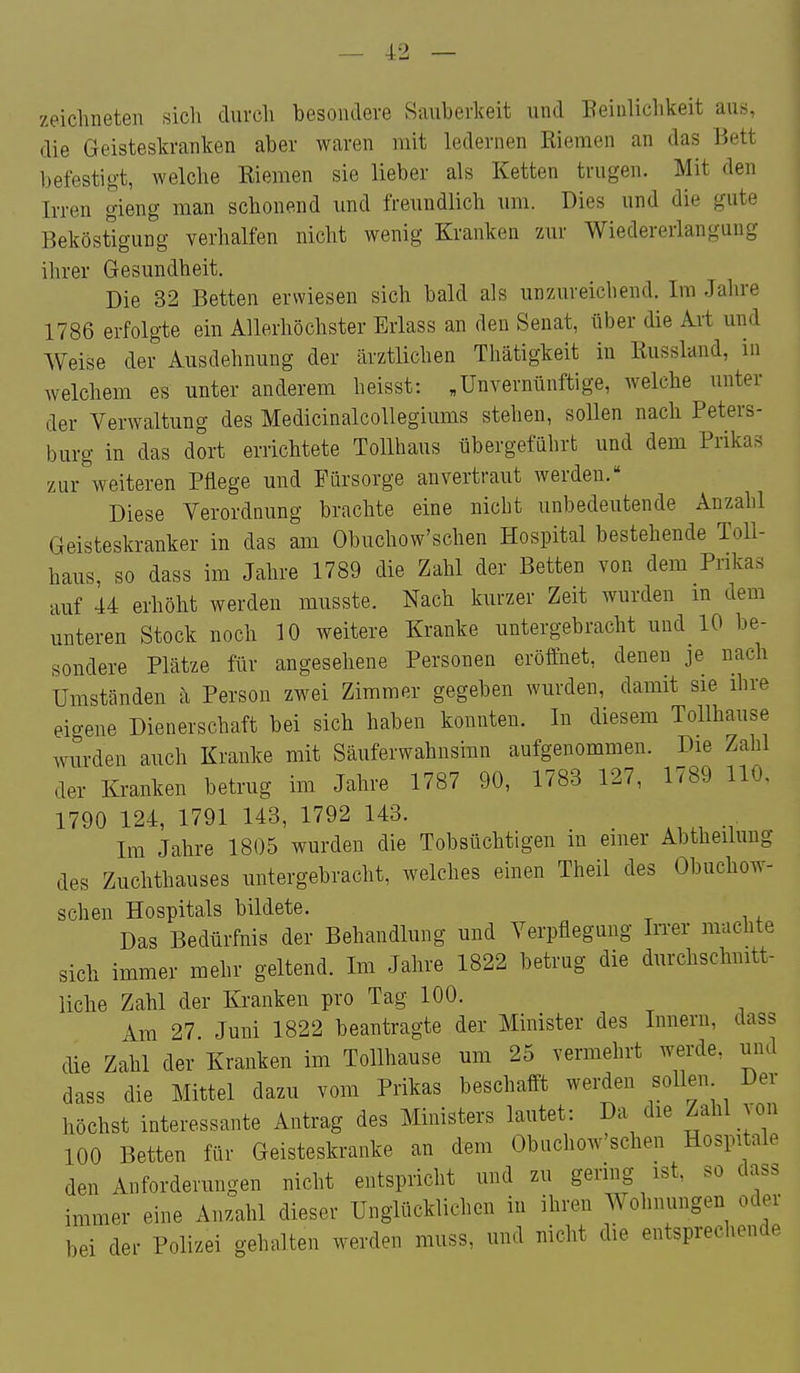 zeichneten sich durch besondere Sauberkeit und Peinlichkeit aus, die Geisteskranken aber waren mit ledernen Riemen an das Bett befestigt, welche Riemen sie lieber als Ketten trugen. Mit den Irren gieng man schonend und freundlich um. Dies und die gute Beköstigung verhalfen nicht wenig Kranken zur Wiedererlangung ilirer Gesundheit. Die 32 Betten erwiesen sich bald als unzureichend. Im Jahre 1786 erfolgte ein Allerhöchster Erlass an den Senat, über die Aii und Weise der Ausdehnung der ärztlichen Thätigkeit in Russland, in welchem es unter anderem heisst: ,Unvernünftige, welche unter der Verwaltung des MedicinalcoUegiums stehen, sollen nach Peters- burg in das dort errichtete Tollhaus übergeführt und dem Prikas zur weiteren Pflege und Fürsorge anvertraut werden. Diese Verordnung brachte eine nicht unbedeutende Anzahl Geisteskranker in das am Obuchow'schen Hospital bestehende Toll- haus, so dass im Jahre 1789 die Zahl der Betten von dem Prikas auf 44 erhöht werden musste. Nach kurzer Zeit wurden m dem unteren Stock noch 10 weitere Kranke untergebracht und 10 be- sondere Plätze für angesehene Personen eröffnet, denen je nach Umständen ii Person zwei Zimmer gegeben wurden, damit sie ihre eigene Dienerschaft bei sich haben konnten. In diesem Tollhause wurden auch Kranke mit Säuferwahnsinn aufgenommen. Die Zahl der Kranken betrug im Jahre 1787 90, 1783 127, 1789 110, 1790 124, 1791 143, 1792 143. Im Jahre 1805 wurden die Tobsüchtigen in einer Abtheiluug des Zuchthauses untergebracht, welches einen Theil des Obuchow- schen Hospitals bildete. Das Bedürfnis der Behandlung und Verpflegung IiTer machte sich immer mehr geltend. Im Jahre 1822 betrug die durchschnitt- liche Zahl der Kranken pro Tag 100. Am 27. Juni 1822 beantragte der Minister des Innern, dass die Zahl der Kranken im Tollhause um 25 vermehrt werde, und dass die Mittel dazu vom Prikas beschafft werden sollen Der höchst interessante Antrag des Ministers lautet: Da die Zahl ^on 100 Betten für Geisteskranke an dem Obuchow'schen Hospitale den Anforderungen nicht entspricht und zu gering ist, so dass immer eine Anzahl dieser Unglücklichen in ihren Wohnungen oder bei der Polizei gehalten werden muss, und nicht die entsprechende