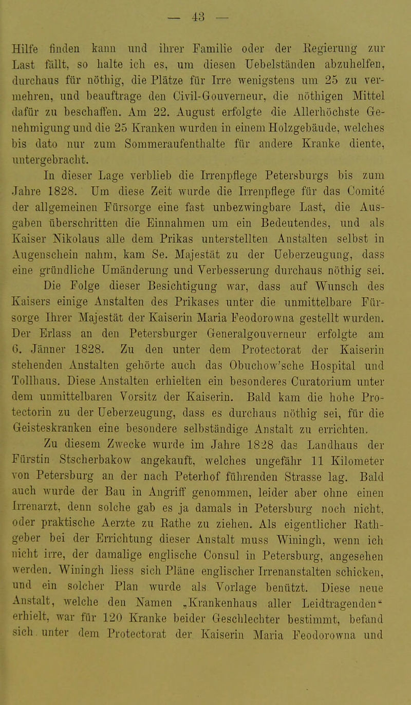 Hilfe finden kann und ihrer Familie oder der Regierung zur Last fällt, so halte ich es, um diesen Uebelständen abzuhelfen, durchaus für nöthig, die Plätze für Irre wenigstens um 25 zu ver- mehren, und beauftrage den Civil-Gouverneur, die nöthigen Mittel dafür zu beschaften. Am 22. August erfolgte die Allerhöchste Ge- nehmigung und die 25 Kranken wurden in einem Holzgebäude, welches bis dato nur zum Sommeraufenthalte für andere Kranke diente, untergebracht. In dieser Lage verblieb die In-enpflege Petersburgs bis zum Jahre 1828. Um diese Zeit wurde die Irrenpflege für das Comite der allgemeinen Fürsorge eine fast unbezwingbare Last, die Aus- gaben überschritten die Einnahmen um ein Bedeutendes, und als Kaiser Nikolaus alle dem Prikas unterstellten Anstalten selbst in Augenschein nahm, kam Se. Majestät zu der Ueberzeugung, dass eine gründliche Umänderung und Verbesserung durchaus nöthig sei. Die Folge dieser Besichtigung war, dass auf Wunsch des Kaisers einige Anstalten des Prikases unter die unmittelbare Für- sorge Ihrer Majestät der Kaiserin Maria Feodorowna gestellt wurden. Der Erlass an den Petersburger Generalgouverneur erfolgte am G. Jänner 1828. Zu den unter dem Protectorat der Kaiserin stehenden Anstalten gehörte auch das Obuchow'sche Hospital und Tollhaus. Diese Anstalten erhielten ein besonderes Curatorium unter dem unmittelbaren Vorsitz der Kaiserin. Bald kam die hohe Pro- tectorin zu der Ueberzeugung, dass es durchaus nöthig sei, für die Geisteskranken eine besondere selbständige Anstalt zu errichten. Zu diesem Zwecke wurde im Jahre 1828 das Landhaus der Fürstin Stscherbakow angekauft, welches ungefähr 11 Kilometer von Petersburg an der nach Peterhof führenden Strasse lag. Bald auch wurde der Bau in Angriff genommen, leider aber ohne einen Irrenarzt, denn solche gab es ja damals in Petersburg noch nicht, oder praktische Aerzte zu Rathe zu ziehen. Als eigentlicher Eath- geber bei der Errichtung dieser Anstalt muss Winingh, wenn ich nicht iiTe, der damalige englische Consul in Petersburg, angesehen werden. Winingh Hess sich Pläne englischer Irrenanstalten schicken, und ein solcher Plan wurde als Vorlage benützt. Diese neue Anstalt, welche den Namen „Krankenhaus aller Leidtragenden erhielt, war für 120 Kranke beider Gesclilechter bestimmt, befand '^ich . unter dem Protectorat der Kaiserin Maria Feodorowna und